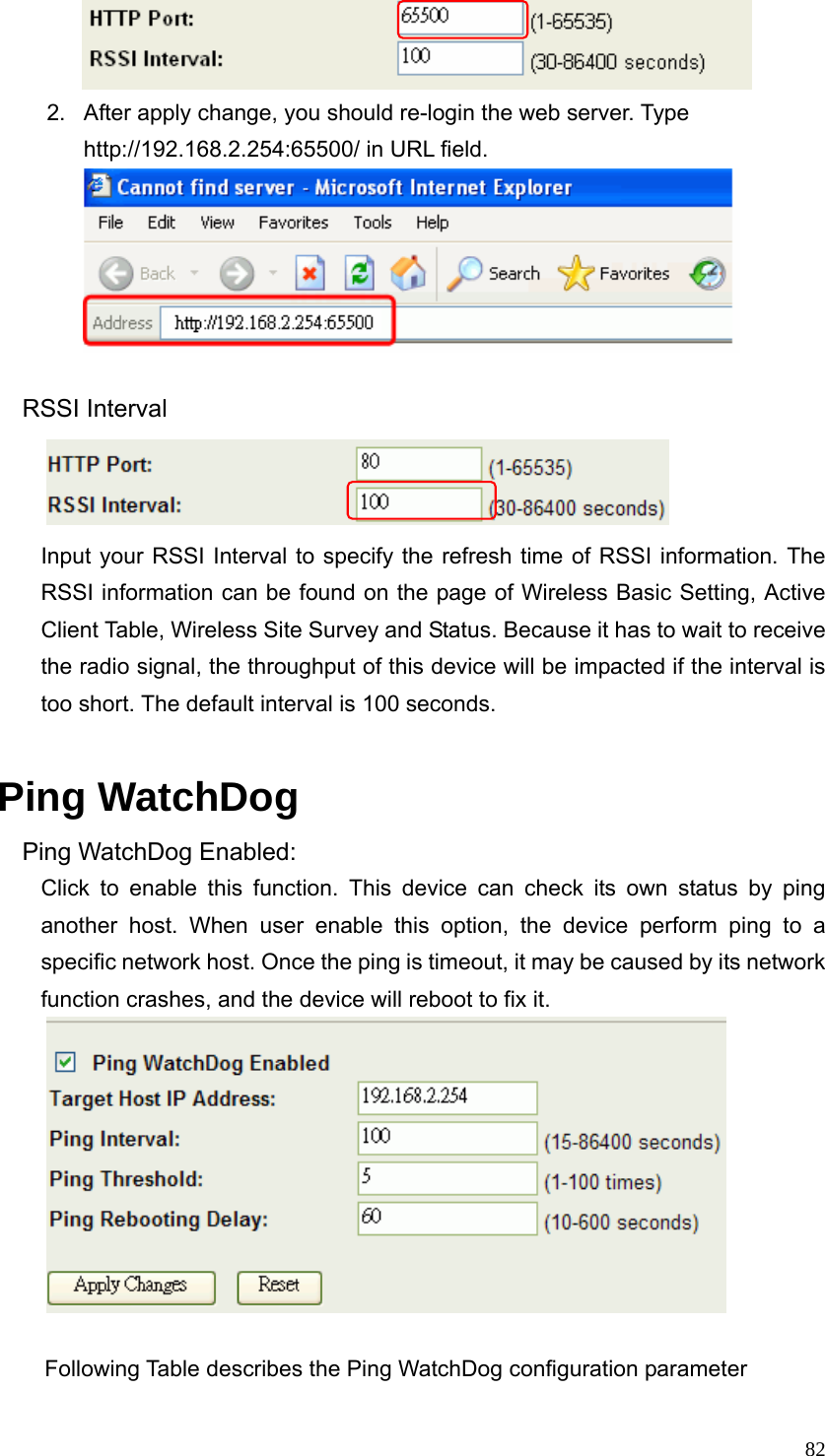  82        2.  After apply change, you should re-login the web server. Type http://192.168.2.254:65500/ in URL field.      RSSI Interval        Input your RSSI Interval to specify the refresh time of RSSI information. The RSSI information can be found on the page of Wireless Basic Setting, Active Client Table, Wireless Site Survey and Status. Because it has to wait to receive the radio signal, the throughput of this device will be impacted if the interval is too short. The default interval is 100 seconds.  Ping WatchDog Ping WatchDog Enabled: Click to enable this function. This device can check its own status by ping another host. When user enable this option, the device perform ping to a specific network host. Once the ping is timeout, it may be caused by its network function crashes, and the device will reboot to fix it.   Following Table describes the Ping WatchDog configuration parameter 