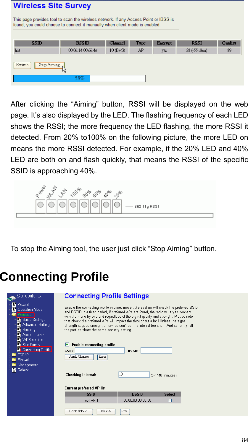  84  After clicking the “Aiming” button, RSSI will be displayed on the web page. It’s also displayed by the LED. The flashing frequency of each LED shows the RSSI; the more frequency the LED flashing, the more RSSI it detected. From 20% to100% on the following picture, the more LED on means the more RSSI detected. For example, if the 20% LED and 40% LED are both on and flash quickly, that means the RSSI of the specific SSID is approaching 40%.   To stop the Aiming tool, the user just click “Stop Aiming” button.  Connecting Profile  