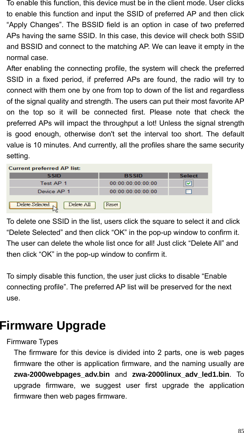  85To enable this function, this device must be in the client mode. User clicks to enable this function and input the SSID of preferred AP and then click “Apply Changes”. The BSSID field is an option in case of two preferred APs having the same SSID. In this case, this device will check both SSID and BSSID and connect to the matching AP. We can leave it empty in the normal case. After enabling the connecting profile, the system will check the preferred SSID in a fixed period, if preferred APs are found, the radio will try to connect with them one by one from top to down of the list and regardless of the signal quality and strength. The users can put their most favorite AP on the top so it will be connected first. Please note that check the preferred APs will impact the throughput a lot! Unless the signal strength is good enough, otherwise don&apos;t set the interval too short. The default value is 10 minutes. And currently, all the profiles share the same security setting.    To delete one SSID in the list, users click the square to select it and click “Delete Selected” and then click “OK” in the pop-up window to confirm it. The user can delete the whole list once for all! Just click “Delete All” and then click “OK” in the pop-up window to confirm it.      To simply disable this function, the user just clicks to disable “Enable connecting profile”. The preferred AP list will be preserved for the next use.  Firmware Upgrade Firmware Types The firmware for this device is divided into 2 parts, one is web pages firmware the other is application firmware, and the naming usually are zwa-2000webpages_adv.bin and zwa-2000linux_adv_led1.bin. To upgrade firmware, we suggest user first upgrade the application firmware then web pages firmware.  