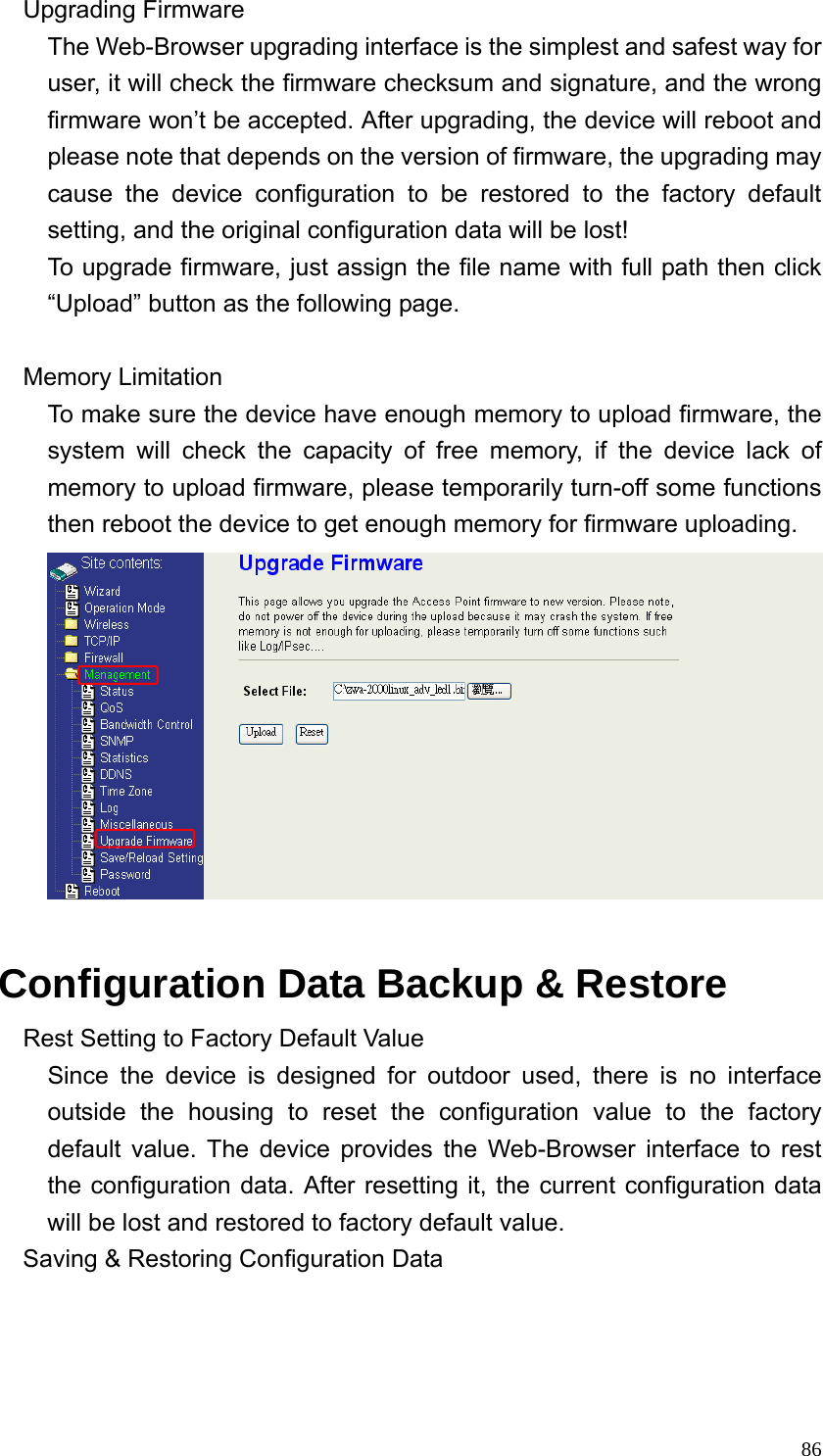  86Upgrading Firmware The Web-Browser upgrading interface is the simplest and safest way for user, it will check the firmware checksum and signature, and the wrong firmware won’t be accepted. After upgrading, the device will reboot and please note that depends on the version of firmware, the upgrading may cause the device configuration to be restored to the factory default setting, and the original configuration data will be lost! To upgrade firmware, just assign the file name with full path then click “Upload” button as the following page.  Memory Limitation To make sure the device have enough memory to upload firmware, the system will check the capacity of free memory, if the device lack of memory to upload firmware, please temporarily turn-off some functions then reboot the device to get enough memory for firmware uploading.   Configuration Data Backup &amp; Restore Rest Setting to Factory Default Value Since the device is designed for outdoor used, there is no interface outside the housing to reset the configuration value to the factory default value. The device provides the Web-Browser interface to rest the configuration data. After resetting it, the current configuration data will be lost and restored to factory default value. Saving &amp; Restoring Configuration Data 