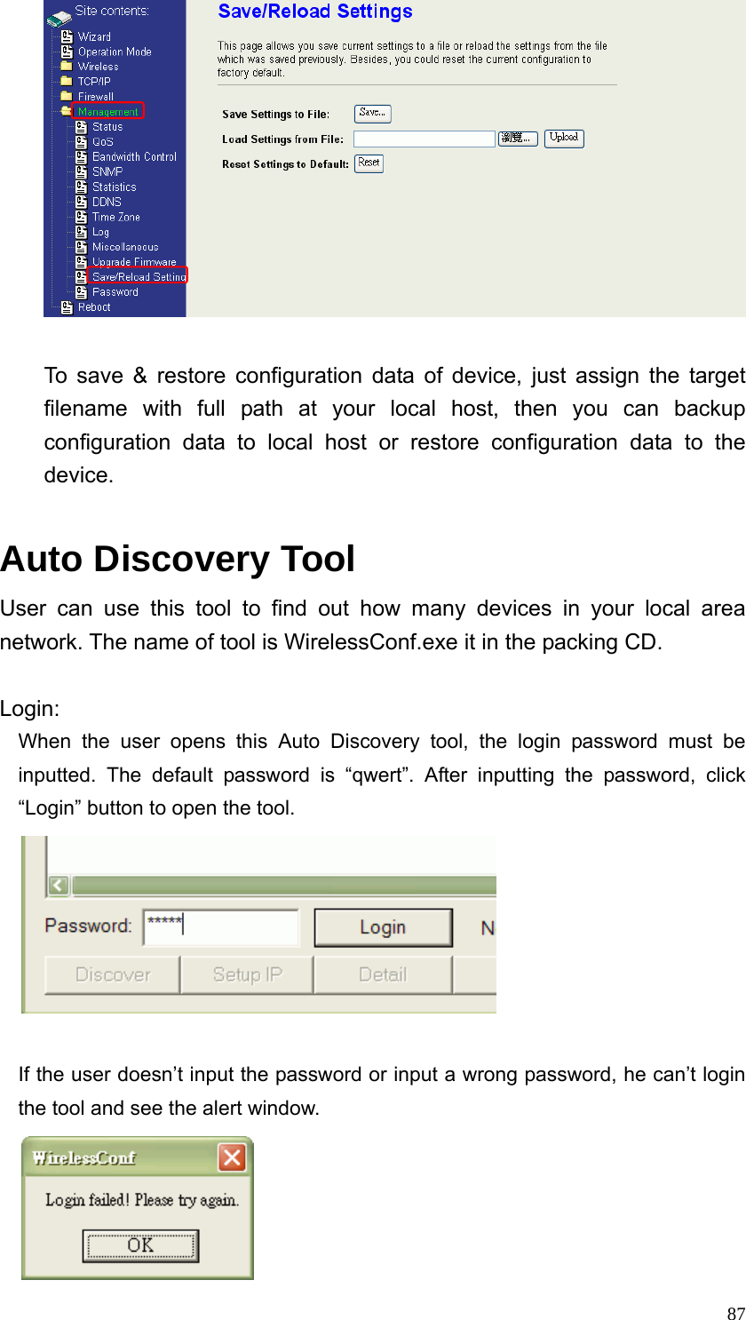  87  To save &amp; restore configuration data of device, just assign the target filename with full path at your local host, then you can backup configuration data to local host or restore configuration data to the device.  Auto Discovery Tool User can use this tool to find out how many devices in your local area network. The name of tool is WirelessConf.exe it in the packing CD.  Login: When the user opens this Auto Discovery tool, the login password must be inputted. The default password is “qwert”. After inputting the password, click “Login” button to open the tool.   If the user doesn’t input the password or input a wrong password, he can’t login the tool and see the alert window.  