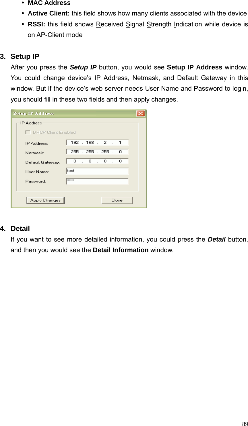  89y MAC Address y Active Client: this field shows how many clients associated with the device y RSSI: this field shows Received Signal Strength Indication while device is on AP-Client mode  3. Setup IP After you press the Setup IP button, you would see Setup IP Address window. You could change device’s IP Address, Netmask, and Default Gateway in this window. But if the device’s web server needs User Name and Password to login, you should fill in these two fields and then apply changes.   4. Detail If you want to see more detailed information, you could press the Detail button, and then you would see the Detail Information window.   