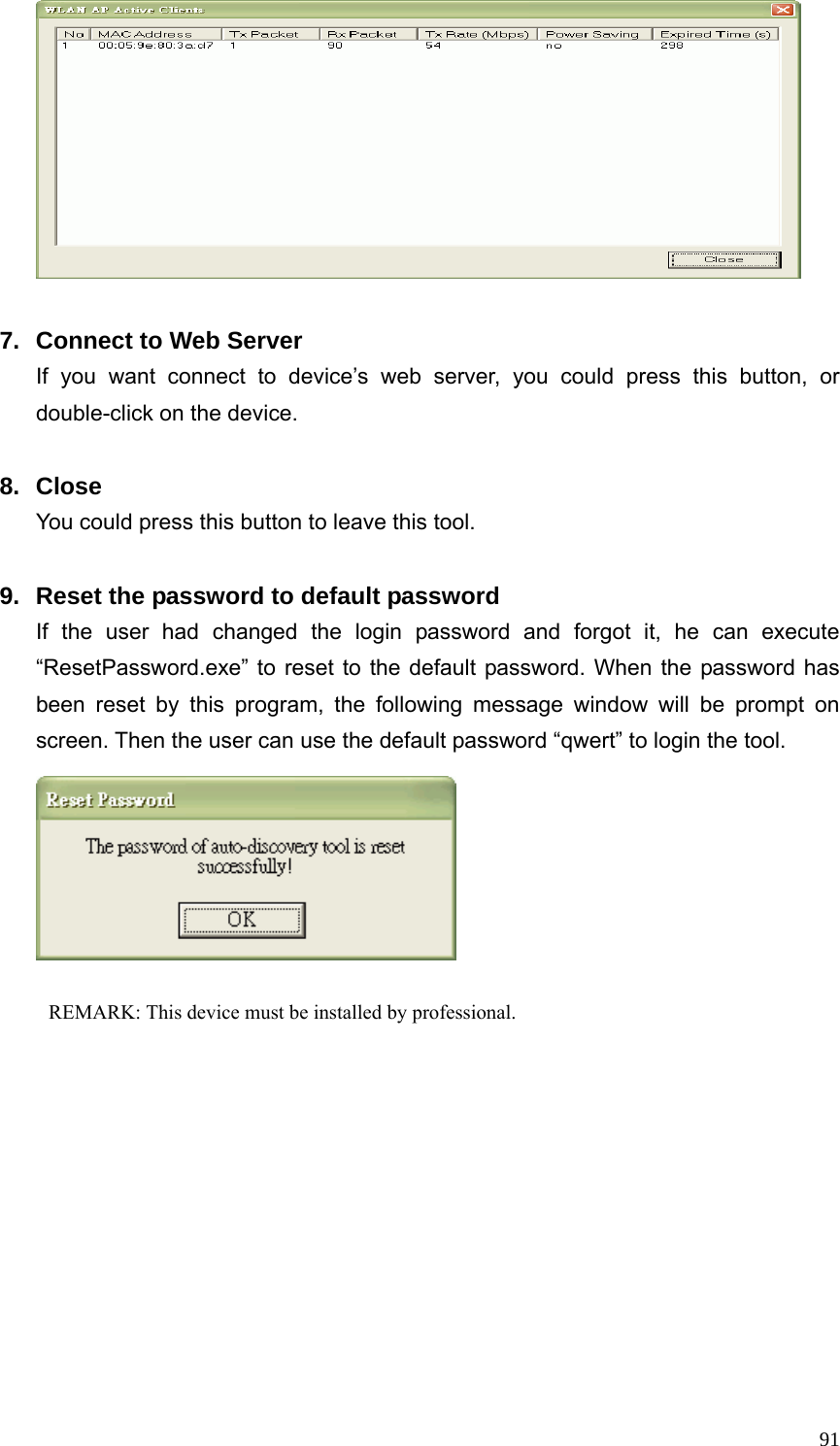  91  7.  Connect to Web Server If you want connect to device’s web server, you could press this button, or double-click on the device.  8. Close You could press this button to leave this tool.  9.  Reset the password to default password If the user had changed the login password and forgot it, he can execute “ResetPassword.exe” to reset to the default password. When the password has been reset by this program, the following message window will be prompt on screen. Then the user can use the default password “qwert” to login the tool.            REMARK: This device must be installed by professional.