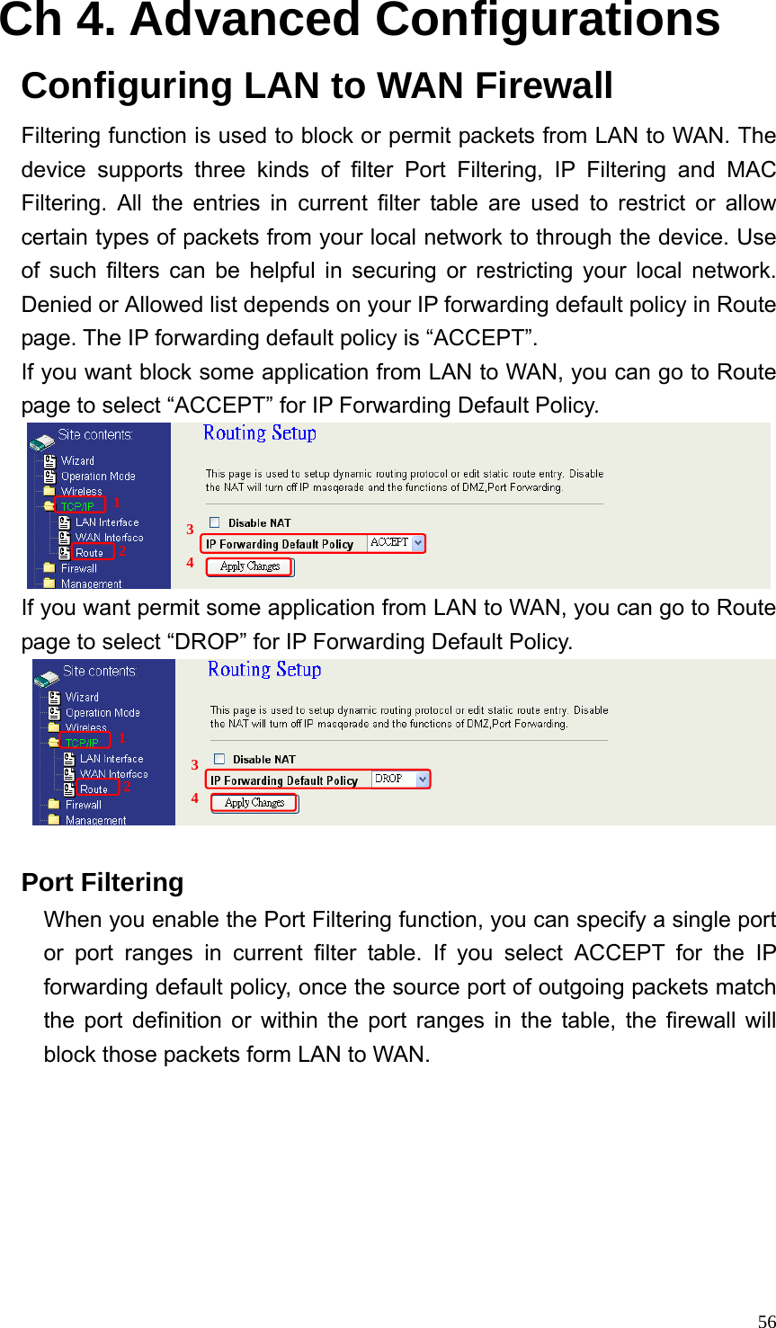  56Ch 4. Advanced Configurations Configuring LAN to WAN Firewall Filtering function is used to block or permit packets from LAN to WAN. The device supports three kinds of filter Port Filtering, IP Filtering and MAC Filtering. All the entries in current filter table are used to restrict or allow certain types of packets from your local network to through the device. Use of such filters can be helpful in securing or restricting your local network. Denied or Allowed list depends on your IP forwarding default policy in Route page. The IP forwarding default policy is “ACCEPT”. If you want block some application from LAN to WAN, you can go to Route page to select “ACCEPT” for IP Forwarding Default Policy.  If you want permit some application from LAN to WAN, you can go to Route page to select “DROP” for IP Forwarding Default Policy.   Port Filtering When you enable the Port Filtering function, you can specify a single port or port ranges in current filter table. If you select ACCEPT for the IP forwarding default policy, once the source port of outgoing packets match the port definition or within the port ranges in the table, the firewall will block those packets form LAN to WAN. 1 2 3 4 1 2 3 4 