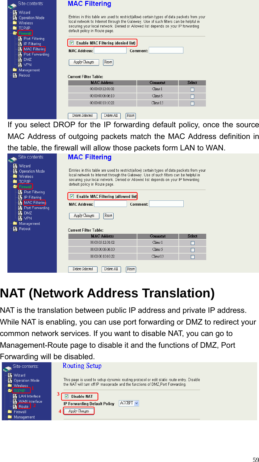  59 If you select DROP for the IP forwarding default policy, once the source MAC Address of outgoing packets match the MAC Address definition in the table, the firewall will allow those packets form LAN to WAN.   NAT (Network Address Translation)     NAT is the translation between public IP address and private IP address. While NAT is enabling, you can use port forwarding or DMZ to redirect your common network services. If you want to disable NAT, you can go to Management-Route page to disable it and the functions of DMZ, Port Forwarding will be disabled.      1 2 3 4 
