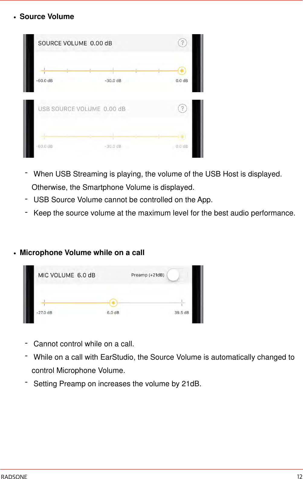 •Source Volume  -When USB Streaming is playing, the volume of the USB Host is displayed. Otherwise, the Smartphone Volume is displayed. -USB Source Volume cannot be controlled on the App. -Keep the source volume at the maximum level for the best audio performance. •Microphone Volume while on a call  -Cannot control while on a call. -While on a call with EarStudio, the Source Volume is automatically changed to control Microphone Volume. -Setting Preamp on increases the volume by 21dB. RADSONE 12