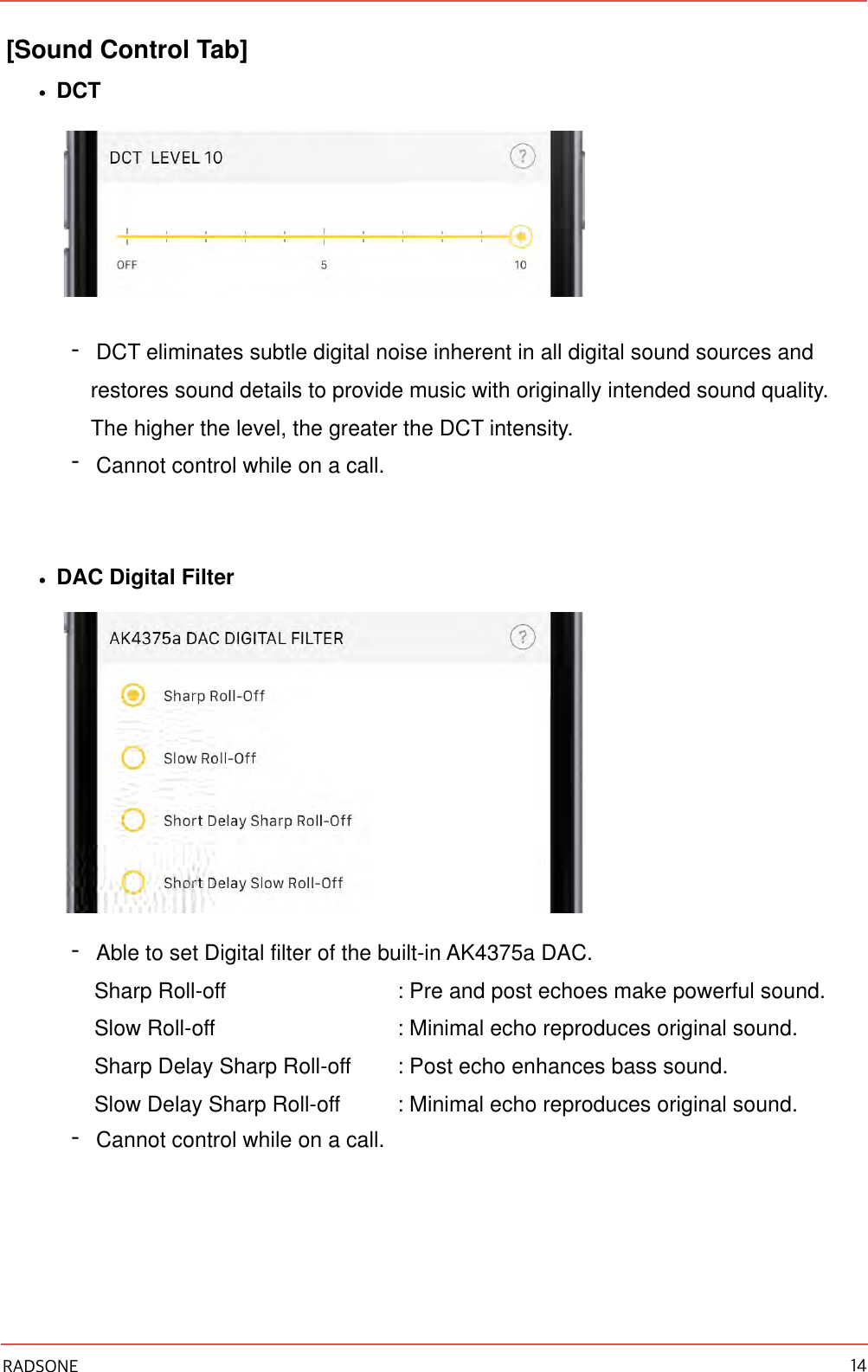 [Sound Control Tab] •DCT -DCT eliminates subtle digital noise inherent in all digital sound sources and restores sound details to provide music with originally intended sound quality. The higher the level, the greater the DCT intensity. -Cannot control while on a call. •DAC Digital Filter -Able to set Digital filter of the built-in AK4375a DAC.  Sharp Roll-off    : Pre and post echoes make powerful sound. Slow Roll-off    : Minimal echo reproduces original sound. Sharp Delay Sharp Roll-off  : Post echo enhances bass sound. Slow Delay Sharp Roll-off  : Minimal echo reproduces original sound. -Cannot control while on a call. RADSONE 14