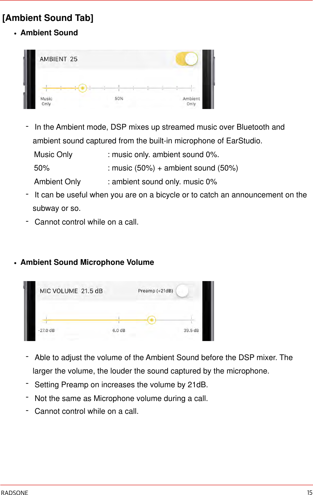 [Ambient Sound Tab] •Ambient Sound -In the Ambient mode, DSP mixes up streamed music over Bluetooth and ambient sound captured from the built-in microphone of EarStudio. Music Only  : music only. ambient sound 0%. 50%    : music (50%) + ambient sound (50%) Ambient Only  : ambient sound only. music 0% -It can be useful when you are on a bicycle or to catch an announcement on the subway or so. -Cannot control while on a call. •Ambient Sound Microphone Volume -Able to adjust the volume of the Ambient Sound before the DSP mixer. The larger the volume, the louder the sound captured by the microphone. -Setting Preamp on increases the volume by 21dB. -Not the same as Microphone volume during a call. -Cannot control while on a call.!RADSONE 15