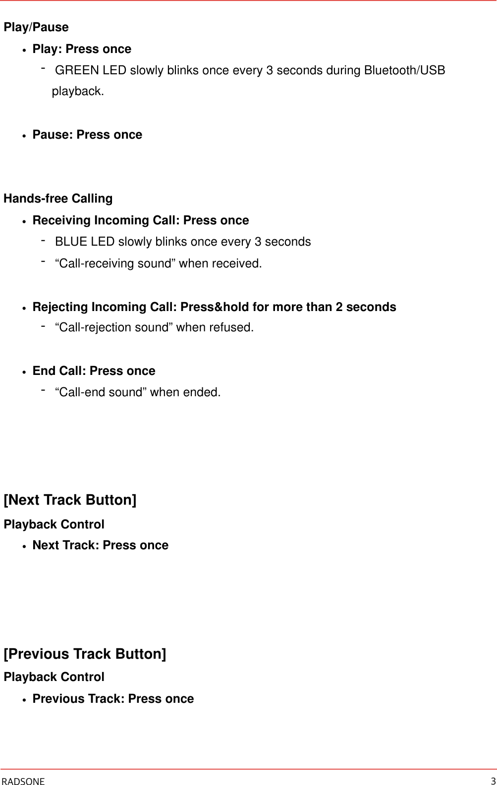 Play/Pause •Play: Press once -GREEN LED slowly blinks once every 3 seconds during Bluetooth/USB playback. •Pause: Press once Hands-free Calling •Receiving Incoming Call: Press once -BLUE LED slowly blinks once every 3 seconds -“Call-receiving sound” when received. •Rejecting Incoming Call: Press&amp;hold for more than 2 seconds -“Call-rejection sound” when refused. •End Call: Press once -“Call-end sound” when ended. [Next Track Button] Playback Control •Next Track: Press once [Previous Track Button] Playback Control •Previous Track: Press once RADSONE 3