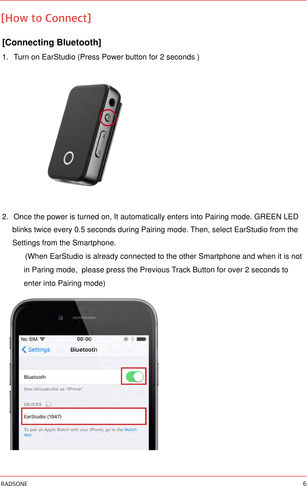 [How to Connect] [Connecting Bluetooth] 1. Turn on EarStudio (Press Power button for 2 seconds )  2. Once the power is turned on, It automatically enters into Pairing mode. GREEN LED blinks twice every 0.5 seconds during Pairing mode. Then, select EarStudio from the Settings from the Smartphone.  (When EarStudio is already connected to the other Smartphone and when it is not in Paring mode,  please press the Previous Track Button for over 2 seconds to enter into Pairing mode)   RADSONE 6
