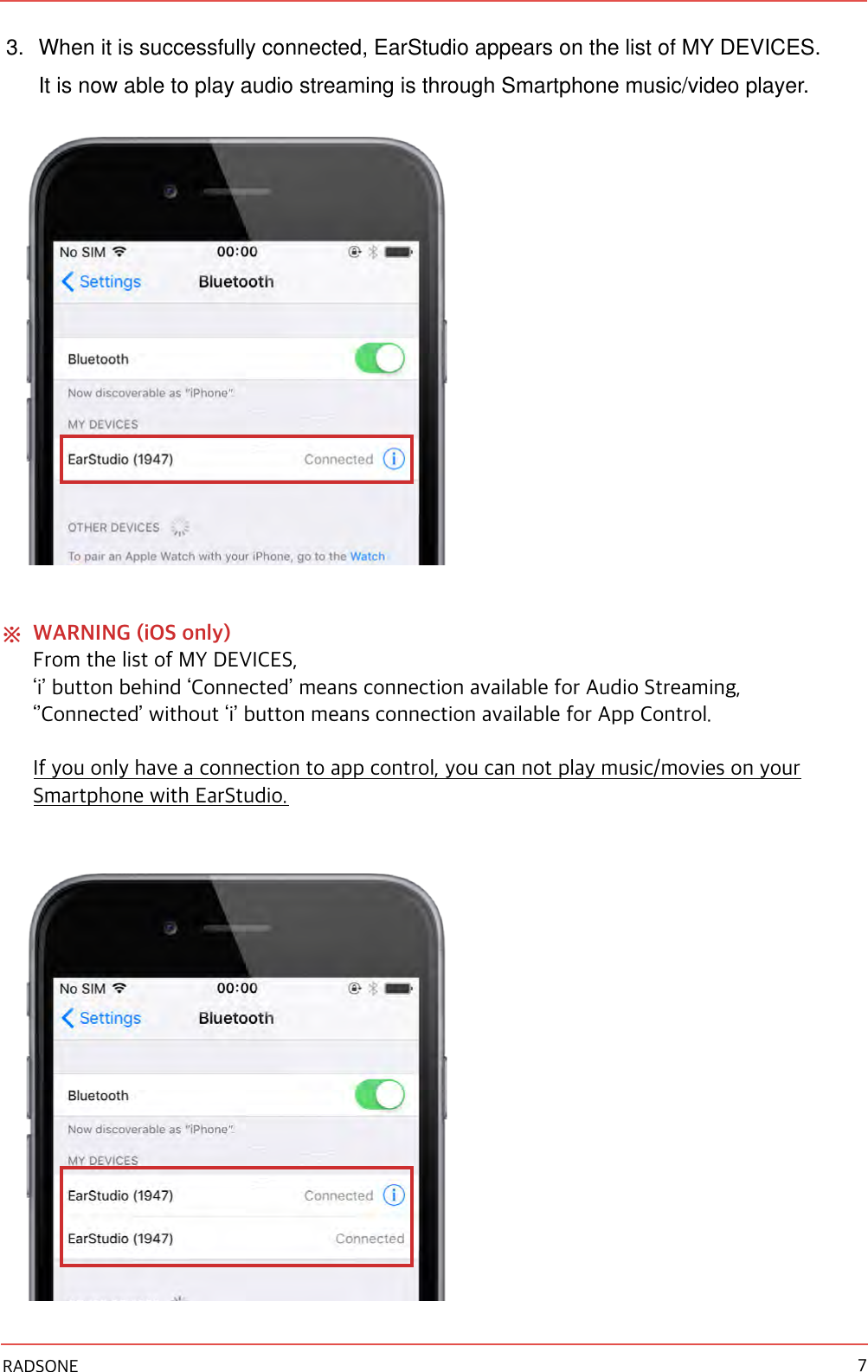 3. When it is successfully connected, EarStudio appears on the list of MY DEVICES. It is now able to play audio streaming is through Smartphone music/video player. ※WARNING (iOS only) From the list of MY DEVICES, ‘i’ button behind ‘Connected’ means connection available for Audio Streaming, ‘’Connected’ without ‘i’ button means connection available for App Control. If you only have a connection to app control, you can not play music/movies on your Smartphone with EarStudio. !RADSONE 7