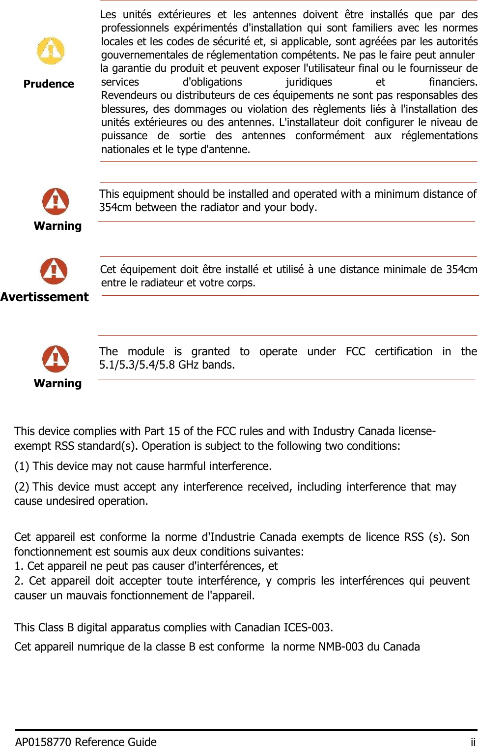    Les  unités  extérieures  et  les  antennes  doivent  être  installés  que  par  des professionnels  expérimentés  d&apos;installation  qui  sont  familiers  avec  les  normes locales et les codes de sécurité et, si applicable, sont agréées par les autorités gouvernementales de réglementation compétents. Ne pas le faire peut annuler    la garantie du produit et peuvent exposer l&apos;utilisateur final ou le fournisseur de services  d&apos;obligations  juridiques  et  financiers. Revendeurs ou distributeurs de ces équipements ne sont pas responsables des blessures, des dommages ou  violation des  règlements liés à  l&apos;installation des unités extérieures ou des antennes. L&apos;installateur doit configurer le niveau de puissance  de  sortie  des  antennes  conformément  aux  réglementations nationales et le type d&apos;antenne.     This equipment should be installed and operated with a minimum distance of 354cm between the radiator and your body.  Warning           Cet équipement doit être installé et utilisé à une distance minimale de 354cm entre le radiateur et votre corps.       The  module  is  granted  to  operate  under  FCC  certification  in  the 5.1/5.3/5.4/5.8 GHz bands.   Warning         This device complies with Part 15 of the FCC rules and with Industry Canada license-exempt RSS standard(s). Operation is subject to the following two conditions:  (1) This device may not cause harmful interference.   (2) This device must accept any interference received,  including interference that  may cause undesired operation.    Cet appareil est  conforme la  norme  d&apos;Industrie  Canada exempts de licence RSS (s).  Son fonctionnement est soumis aux deux conditions suivantes:  1. Cet appareil ne peut pas causer d&apos;interférences, et  2.  Cet  appareil  doit  accepter  toute  interférence,  y  compris  les  interférences  qui  peuvent causer un mauvais fonctionnement de l&apos;appareil.   This Class B digital apparatus complies with Canadian ICES-003.  Cet appareil numrique de la classe B est conforme  la norme NMB-003 du Canada      AP0158770 Reference Guide iiPrudence Avertissement  