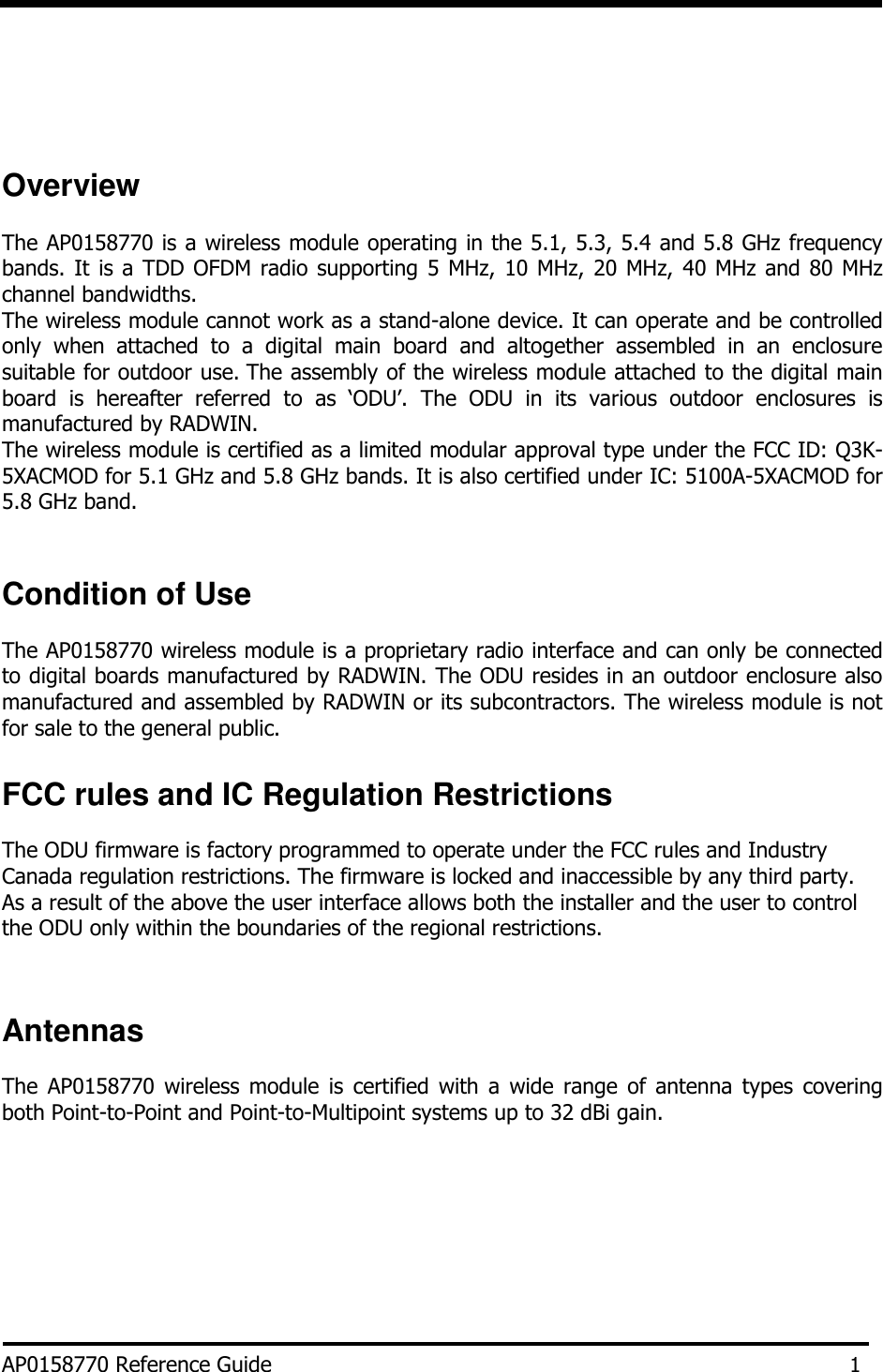          Overview  The AP0158770 is a wireless module operating in the 5.1, 5.3, 5.4 and 5.8 GHz frequency bands. It is a TDD OFDM radio supporting 5 MHz, 10 MHz, 20 MHz, 40 MHz and 80 MHz channel bandwidths. The wireless module cannot work as a stand-alone device. It can operate and be controlled only  when  attached  to  a  digital  main  board  and  altogether  assembled  in  an  enclosure suitable for outdoor use. The assembly of the wireless module attached to the digital main board  is  hereafter  referred  to  as  ‘ODU’.  The  ODU  in  its  various  outdoor  enclosures  is manufactured by RADWIN. The wireless module is certified as a limited modular approval type under the FCC ID: Q3K-5XACMOD for 5.1 GHz and 5.8 GHz bands. It is also certified under IC: 5100A-5XACMOD for 5.8 GHz band.    Condition of Use  The AP0158770 wireless module is a proprietary radio interface and can only be connected to digital boards manufactured by RADWIN. The ODU resides in an outdoor enclosure also manufactured and assembled by RADWIN or its subcontractors. The wireless module is not for sale to the general public.  FCC rules and IC Regulation Restrictions  The ODU firmware is factory programmed to operate under the FCC rules and Industry Canada regulation restrictions. The firmware is locked and inaccessible by any third party. As a result of the above the user interface allows both the installer and the user to control the ODU only within the boundaries of the regional restrictions.    Antennas  The  AP0158770  wireless  module  is  certified  with  a  wide  range  of  antenna  types  covering both Point-to-Point and Point-to-Multipoint systems up to 32 dBi gain.         AP0158770 Reference Guide 1 