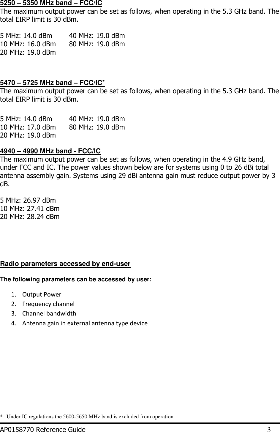  5250 – 5350 MHz band – FCC/IC The maximum output power can be set as follows, when operating in the 5.3 GHz band. The total EIRP limit is 30 dBm.   5 MHz: 14.0 dBm  10 MHz: 16.0 dBm    20 MHz: 19.0 dBm 40 MHz: 19.0 dBm 80 MHz: 19.0 dBm    5470 – 5725 MHz band – FCC/IC* The maximum output power can be set as follows, when operating in the 5.3 GHz band. The total EIRP limit is 30 dBm.  5 MHz: 14.0 dBm  10 MHz: 17.0 dBm    20 MHz: 19.0 dBm 40 MHz: 19.0 dBm 80 MHz: 19.0 dBm   4940 – 4990 MHz band - FCC/IC  The maximum output power can be set as follows, when operating in the 4.9 GHz band, under FCC and IC. The power values shown below are for systems using 0 to 26 dBi total antenna assembly gain. Systems using 29 dBi antenna gain must reduce output power by 3 dB.   5 MHz: 26.97 dBm  10 MHz: 27.41 dBm  20 MHz: 28.24 dBm      Radio parameters accessed by end-user  The following parameters can be accessed by user: 1. Output Power 2. Frequency channel 3. Channel bandwidth 4. Antenna gain in external antenna type device      *    Under IC regulations the 5600-5650 MHz band is excluded from operation  AP0158770 Reference Guide         3 