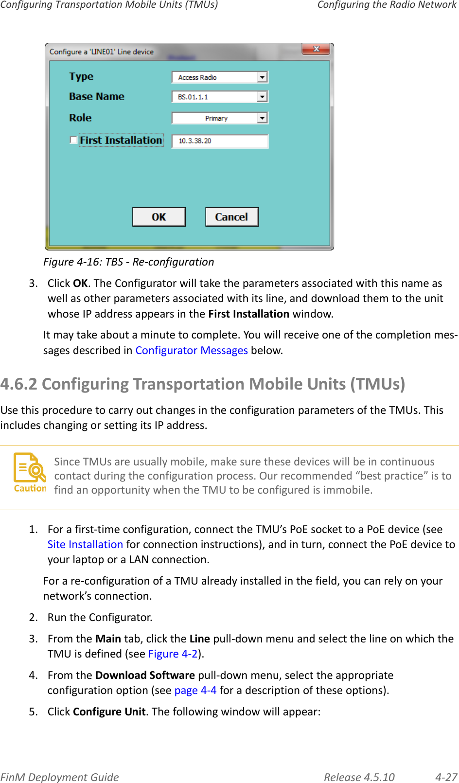 FinMDeploymentGuide Release4.5.10 4‐27ConfiguringTransportationMobileUnits(TMUs) ConfiguringtheRadioNetworkFigure4‐16:TBS‐Re‐configuration3. ClickOK.TheConfiguratorwilltaketheparametersassociatedwiththisnameaswellasotherparametersassociatedwithitsline,anddownloadthemtotheunitwhoseIPaddressappearsintheFirstInstallationwindow.Itmaytakeaboutaminutetocomplete.Youwillreceiveoneofthecompletionmes‐sagesdescribedinConfiguratorMessagesbelow.4.6.2ConfiguringTransportationMobileUnits(TMUs)UsethisproceduretocarryoutchangesintheconfigurationparametersoftheTMUs.ThisincludeschangingorsettingitsIPaddress.1.Forafirst‐timeconfiguration,connecttheTMU’sPoEsockettoaPoEdevice(seeSiteInstallationforconnectioninstructions),andinturn,connectthePoEdevicetoyourlaptoporaLANconnection.Forare‐configurationofaTMUalreadyinstalledinthefield,youcanrelyonyournetwork’sconnection.2. RuntheConfigurator.3. FromtheMaintab,clicktheLinepull‐downmenuandselectthelineonwhichtheTMUisdefined(seeFigure 4‐2).4. FromtheDownloadSoftwarepull‐downmenu,selecttheappropriateconfigurationoption(seepage 4‐4foradescriptionoftheseoptions).5. ClickConfigureUnit.Thefollowingwindowwillappear:SinceTMUsareusuallymobile,makesurethesedeviceswillbeincontinuouscontactduringtheconfigurationprocess.Ourrecommended“bestpractice”istofindanopportunitywhentheTMUtobeconfiguredisimmobile.