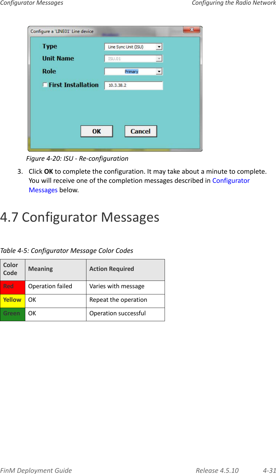 FinMDeploymentGuide Release4.5.10 4‐31ConfiguratorMessages ConfiguringtheRadioNetworkFigure4‐20:ISU‐Re‐configuration3. ClickOKtocompletetheconfiguration.Itmaytakeaboutaminutetocomplete.YouwillreceiveoneofthecompletionmessagesdescribedinConfiguratorMessagesbelow.4.7ConfiguratorMessagesTable4‐5:ConfiguratorMessageColorCodesColorCode Meaning ActionRequiredRed Operationfailed VarieswithmessageYellow OK RepeattheoperationGreen OK Operationsuccessful