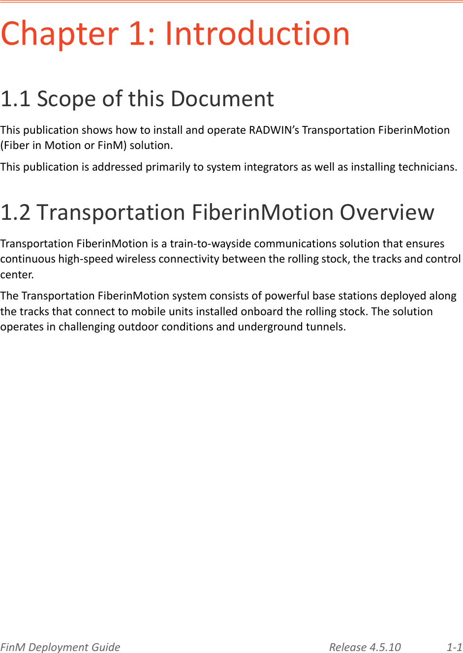 FinMDeploymentGuide Release4.5.10 1‐1Chapter1:Introduction1.1ScopeofthisDocumentThispublicationshowshowtoinstallandoperateRADWIN’sTransportationFiberinMotion(FiberinMotionorFinM)solution.Thispublicationisaddressedprimarilytosystemintegratorsaswellasinstallingtechnicians.1.2TransportationFiberinMotionOverviewTransportationFiberinMotionisatrain‐to‐waysidecommunicationssolutionthatensurescontinuoushigh‐speedwirelessconnectivitybetweentherollingstock,thetracksandcontrolcenter.TheTransportationFiberinMotionsystemconsistsofpowerfulbasestationsdeployedalongthetracksthatconnecttomobileunitsinstalledonboardtherollingstock.Thesolutionoperatesinchallengingoutdoorconditionsandundergroundtunnels.