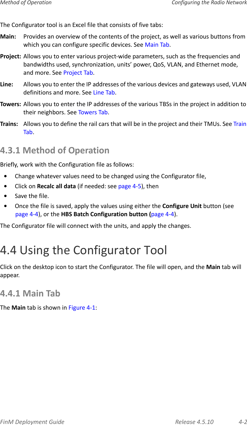FinMDeploymentGuide Release4.5.10 4‐2MethodofOperation ConfiguringtheRadioNetworkTheConfiguratortoolisanExcelfilethatconsistsoffivetabs:Main: Providesanoverviewofthecontentsoftheproject,aswellasvariousbuttonsfromwhichyoucanconfigurespecificdevices.SeeMainTab.Project:Allowsyoutoentervariousproject‐wideparameters,suchasthefrequenciesandbandwidthsused,synchronization,units’power,QoS,VLAN,andEthernetmode,andmore.SeeProjectTab.Line:AllowsyoutoentertheIPaddressesofthevariousdevicesandgatewaysused,VLANdefinitionsandmore.SeeLineTab.Towers: AllowsyoutoentertheIPaddressesofthevariousTBSsintheprojectinadditiontotheirneighbors.SeeTowersTab.Trains:AllowsyoutodefinetherailcarsthatwillbeintheprojectandtheirTMUs.SeeTrainTab.4.3.1MethodofOperationBriefly,workwiththeConfigurationfileasfollows:•ChangewhatevervaluesneedtobechangedusingtheConfiguratorfile,•ClickonRecalcalldata(ifneeded:seepage 4‐5),then•Savethefile.•Oncethefileissaved,applythevaluesusingeithertheConfigureUnitbutton(seepage 4‐4),ortheHBSBatchConfigurationbutton(page 4‐4).TheConfiguratorfilewillconnectwiththeunits,andapplythechanges.4.4UsingtheConfiguratorToolClickonthedesktopicontostarttheConfigurator.Thefilewillopen,andtheMaintabwillappear.4.4.1MainTabTheMaintabisshowninFigure 4‐1: