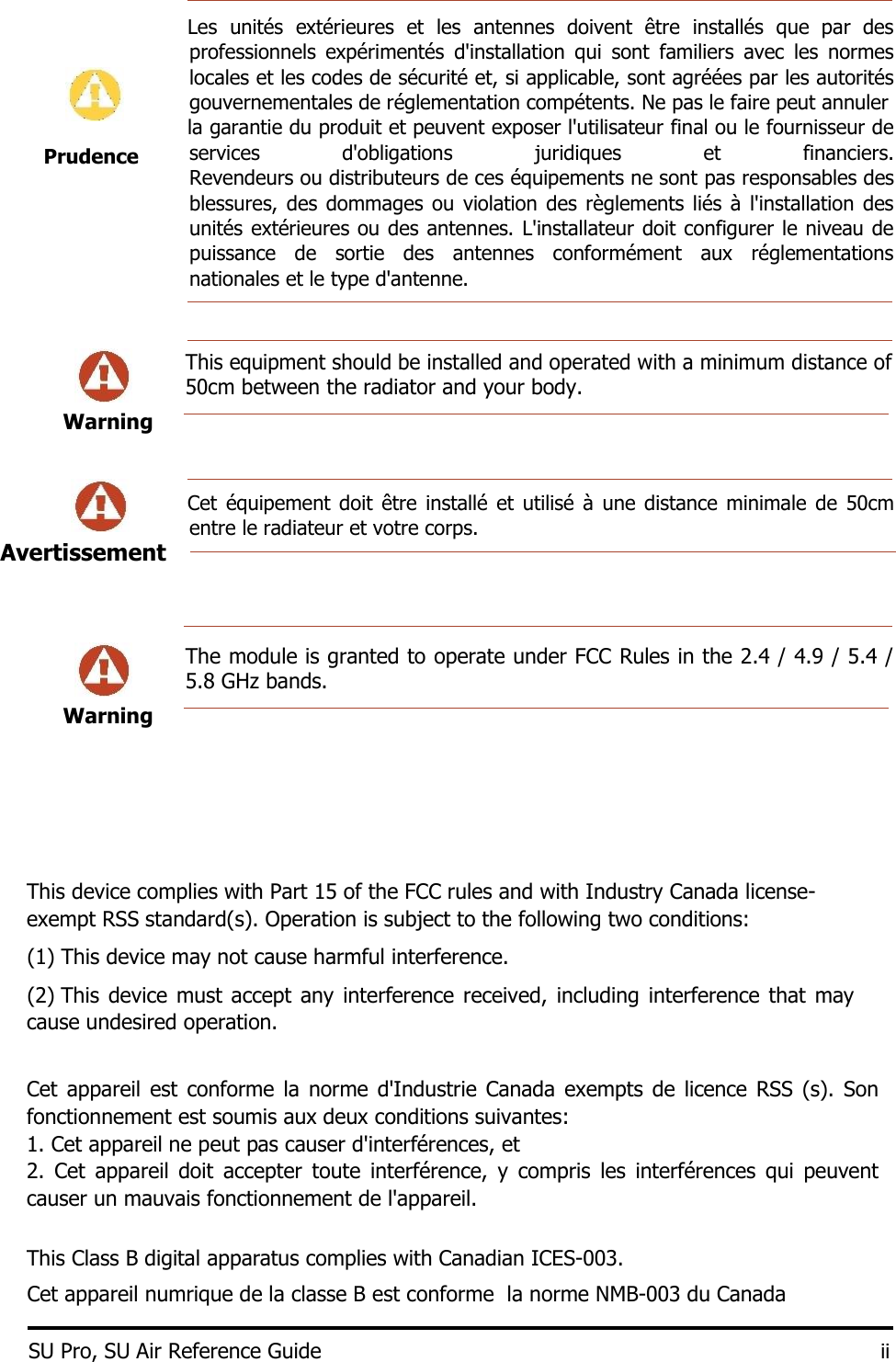    Les  unités  extérieures  et  les  antennes  doivent  être  installés  que  par  des professionnels  expérimentés  d&apos;installation  qui  sont  familiers  avec  les  normes locales et les codes de sécurité et, si applicable, sont agréées par les autorités gouvernementales de réglementation compétents. Ne pas le faire peut annuler    la garantie du produit et peuvent exposer l&apos;utilisateur final ou le fournisseur de services  d&apos;obligations  juridiques  et  financiers. Revendeurs ou distributeurs de ces équipements ne sont pas responsables des blessures, des dommages ou violation des règlements liés  à  l&apos;installation des unités extérieures ou des antennes. L&apos;installateur doit configurer le niveau de puissance  de  sortie  des  antennes  conformément  aux  réglementations nationales et le type d&apos;antenne.     This equipment should be installed and operated with a minimum distance of 50cm between the radiator and your body.  Warning           Cet  équipement doit  être  installé et utilisé  à  une distance  minimale  de  50cm entre le radiateur et votre corps.       The module is granted to operate under FCC Rules in the 2.4 / 4.9 / 5.4 / 5.8 GHz bands.   Warning         This device complies with Part 15 of the FCC rules and with Industry Canada license-exempt RSS standard(s). Operation is subject to the following two conditions:  (1) This device may not cause harmful interference.   (2) This device  must accept  any interference received, including interference that may cause undesired operation.    Cet appareil  est  conforme la  norme  d&apos;Industrie Canada exempts de  licence RSS  (s).  Son fonctionnement est soumis aux deux conditions suivantes:  1. Cet appareil ne peut pas causer d&apos;interférences, et  2.  Cet  appareil  doit  accepter  toute  interférence,  y  compris  les  interférences  qui  peuvent causer un mauvais fonctionnement de l&apos;appareil.   This Class B digital apparatus complies with Canadian ICES-003.  Cet appareil numrique de la classe B est conforme  la norme NMB-003 du Canada  SU Pro, SU Air Reference Guide ii  Prudence Avertissement    