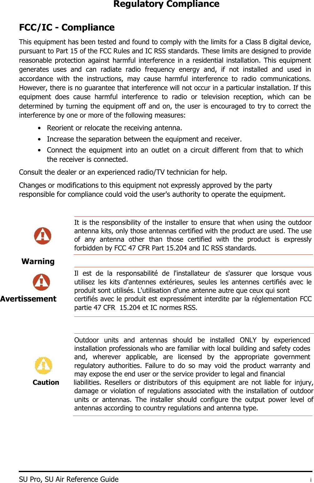 Regulatory Compliance    FCC/IC - Compliance  This equipment has been tested and found to comply with the limits for a Class B digital device, pursuant to Part 15 of the FCC Rules and IC RSS standards. These limits are designed to provide reasonable protection against harmful interference in a residential installation. This  equipment generates  uses  and  can  radiate  radio  frequency  energy  and,  if  not  installed  and  used  in accordance  with  the  instructions,  may  cause  harmful  interference  to  radio  communications. However, there is no guarantee that interference will not occur in a particular installation. If this equipment  does  cause  harmful  interference  to  radio  or  television  reception,  which  can  be determined by turning the equipment off and on, the user is encouraged to try to correct the interference by one or more of the following measures:  • Reorient or relocate the receiving antenna.   • Increase the separation between the equipment and receiver.   • Connect the equipment into an outlet on a circuit different from that to which the receiver is connected.   Consult the dealer or an experienced radio/TV technician for help.  Changes or modifications to this equipment not expressly approved by the party responsible for compliance could void the user&apos;s authority to operate the equipment.   It is the responsibility of the installer to ensure that when using the outdoor antenna kits, only those antennas certified with the product are used. The use of  any  antenna  other than  those  certified  with  the  product  is  expressly forbidden by FCC 47 CFR Part 15.204 and IC RSS standards.   Il  est  de  la  responsabilité  de  l&apos;installateur  de  s&apos;assurer  que  lorsque  vous utilisez  les  kits  d&apos;antennes  extérieures,  seules  les  antennes  certifiés  avec  le produit sont utilisés. L&apos;utilisation d&apos;une antenne autre que ceux qui sont  certifiés avec le produit est expressément interdite par la réglementation FCC partie 47 CFR  15.204 et IC normes RSS.      Outdoor  units  and  antennas  should  be  installed  ONLY  by  experienced installation professionals who are familiar with local building and safety codes and,  wherever  applicable,  are  licensed  by  the  appropriate  government regulatory  authorities.  Failure  to  do  so  may  void  the  product  warranty  and may expose the end user or the service provider to legal and financial Caution liabilities.  Resellers  or  distributors  of  this  equipment  are  not  liable  for  injury, damage or violation of regulations associated with the installation of outdoor units  or  antennas.  The  installer  should  configure  the  output  power  level  of antennas according to country regulations and antenna type.           SU Pro, SU Air Reference Guide  i Warning      Avertissement  