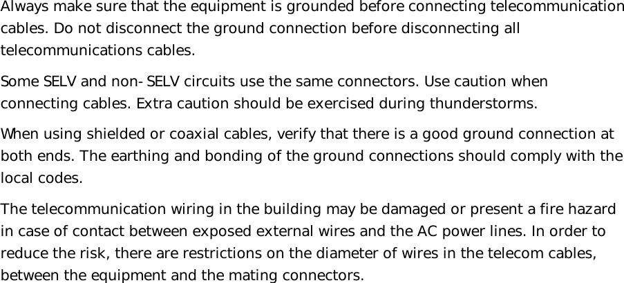   Always make sure that the equipment is grounded before connecting telecommunication cables. Do not disconnect the ground connection before disconnecting all telecommunications cables. Some SELV and non-SELV circuits use the same connectors. Use caution when connecting cables. Extra caution should be exercised during thunderstorms. When using shielded or coaxial cables, verify that there is a good ground connection at both ends. The earthing and bonding of the ground connections should comply with the local codes.  The telecommunication wiring in the building may be damaged or present a fire hazard in case of contact between exposed external wires and the AC power lines. In order to reduce the risk, there are restrictions on the diameter of wires in the telecom cables, between the equipment and the mating connectors. 