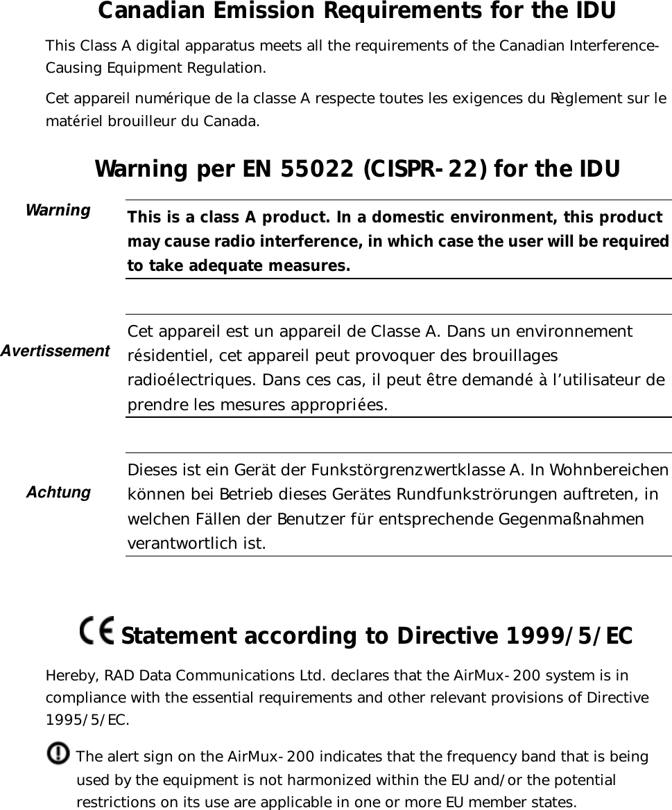   Canadian Emission Requirements for the IDU This Class A digital apparatus meets all the requirements of the Canadian Interference-Causing Equipment Regulation. Cet appareil numérique de la classe A respecte toutes les exigences du Règlement sur le matériel brouilleur du Canada. Warning per EN 55022 (CISPR-22) for the IDU  This is a class A product. In a domestic environment, this product may cause radio interference, in which case the user will be required to take adequate measures.   Cet appareil est un appareil de Classe A. Dans un environnement résidentiel, cet appareil peut provoquer des brouillages radioélectriques. Dans ces cas, il peut être demandé à l’utilisateur de prendre les mesures appropriées.   Dieses ist ein Gerät der Funkstörgrenzwertklasse A. In Wohnbereichen können bei Betrieb dieses Gerätes Rundfunkströrungen auftreten, in welchen Fällen der Benutzer für entsprechende Gegenmaßnahmen verantwortlich ist.     Statement according to Directive 1999/5/EC Hereby, RAD Data Communications Ltd. declares that the AirMux-200 system is in compliance with the essential requirements and other relevant provisions of Directive 1995/5/EC.  The alert sign on the AirMux-200 indicates that the frequency band that is being used by the equipment is not harmonized within the EU and/or the potential restrictions on its use are applicable in one or more EU member states.  Warning        Avertissement  Achtung 