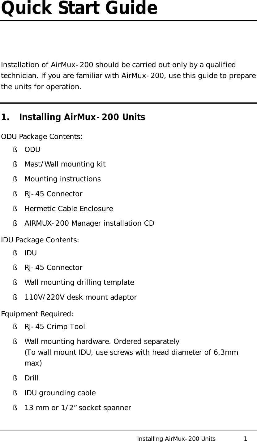  Installing AirMux-200 Units 1 Quick Start Guide  Installation of AirMux-200 should be carried out only by a qualified technician. If you are familiar with AirMux-200, use this guide to prepare the units for operation. 1. Installing AirMux-200 Units ODU Package Contents: § ODU § Mast/Wall mounting kit § Mounting instructions § RJ-45 Connector § Hermetic Cable Enclosure § AIRMUX-200 Manager installation CD IDU Package Contents: § IDU § RJ-45 Connector § Wall mounting drilling template § 110V/220V desk mount adaptor Equipment Required: § RJ-45 Crimp Tool § Wall mounting hardware. Ordered separately (To wall mount IDU, use screws with head diameter of 6.3mm max) § Drill § IDU grounding cable § 13 mm or 1/2” socket spanner 