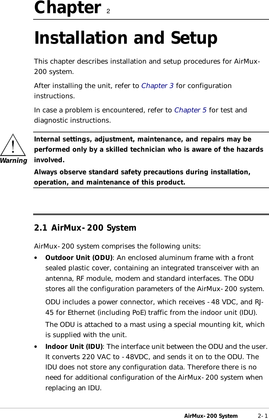  AirMux-200 System 2-1 Chapter   2 Installation and Setup This chapter describes installation and setup procedures for AirMux-200 system. After installing the unit, refer to Chapter 3 for configuration instructions. In case a problem is encountered, refer to Chapter 5 for test and diagnostic instructions.  Internal settings, adjustment, maintenance, and repairs may be performed only by a skilled technician who is aware of the hazards involved. Always observe standard safety precautions during installation, operation, and maintenance of this product.  2.1 AirMux-200 System AirMux-200 system comprises the following units: •  Outdoor Unit (ODU): An enclosed aluminum frame with a front sealed plastic cover, containing an integrated transceiver with an antenna, RF module, modem and standard interfaces. The ODU stores all the configuration parameters of the AirMux-200 system. ODU includes a power connector, which receives -48 VDC, and RJ-45 for Ethernet (including PoE) traffic from the indoor unit (IDU). The ODU is attached to a mast using a special mounting kit, which is supplied with the unit. •  Indoor Unit (IDU): The interface unit between the ODU and the user. It converts 220 VAC to -48VDC, and sends it on to the ODU. The IDU does not store any configuration data. Therefore there is no need for additional configuration of the AirMux-200 system when replacing an IDU. Warning 