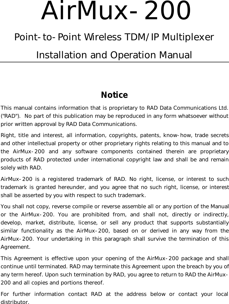   AirMux-200 Point-to-Point Wireless TDM/IP Multiplexer Installation and Operation Manual    Notice This manual contains information that is proprietary to RAD Data Communications Ltd. (&quot;RAD&quot;).  No part of this publication may be reproduced in any form whatsoever without prior written approval by RAD Data Communications. Right, title and interest, all information, copyrights, patents, know-how, trade secrets and other intellectual property or other proprietary rights relating to this manual and to the AirMux-200 and any software components contained therein are proprietary products of RAD protected under international copyright law and shall be and remain solely with RAD. AirMux-200 is a registered trademark of RAD. No right, license, or interest to such trademark is granted hereunder, and you agree that no such right, license, or interest shall be asserted by you with respect to such trademark. You shall not copy, reverse compile or reverse assemble all or any portion of the Manual or the AirMux-200. You are prohibited from, and shall not, directly or indirectly, develop, market, distribute, license, or sell any product that supports substantially similar functionality as the AirMux-200, based on or derived in any way from the AirMux-200. Your undertaking in this paragraph shall survive the termination of this Agreement. This Agreement is effective upon your opening of the AirMux-200 package and shall continue until terminated. RAD may terminate this Agreement upon the breach by you of any term hereof. Upon such termination by RAD, you agree to return to RAD the AirMux-200 and all copies and portions thereof. For further information contact RAD at the address below or contact your local distributor.   
