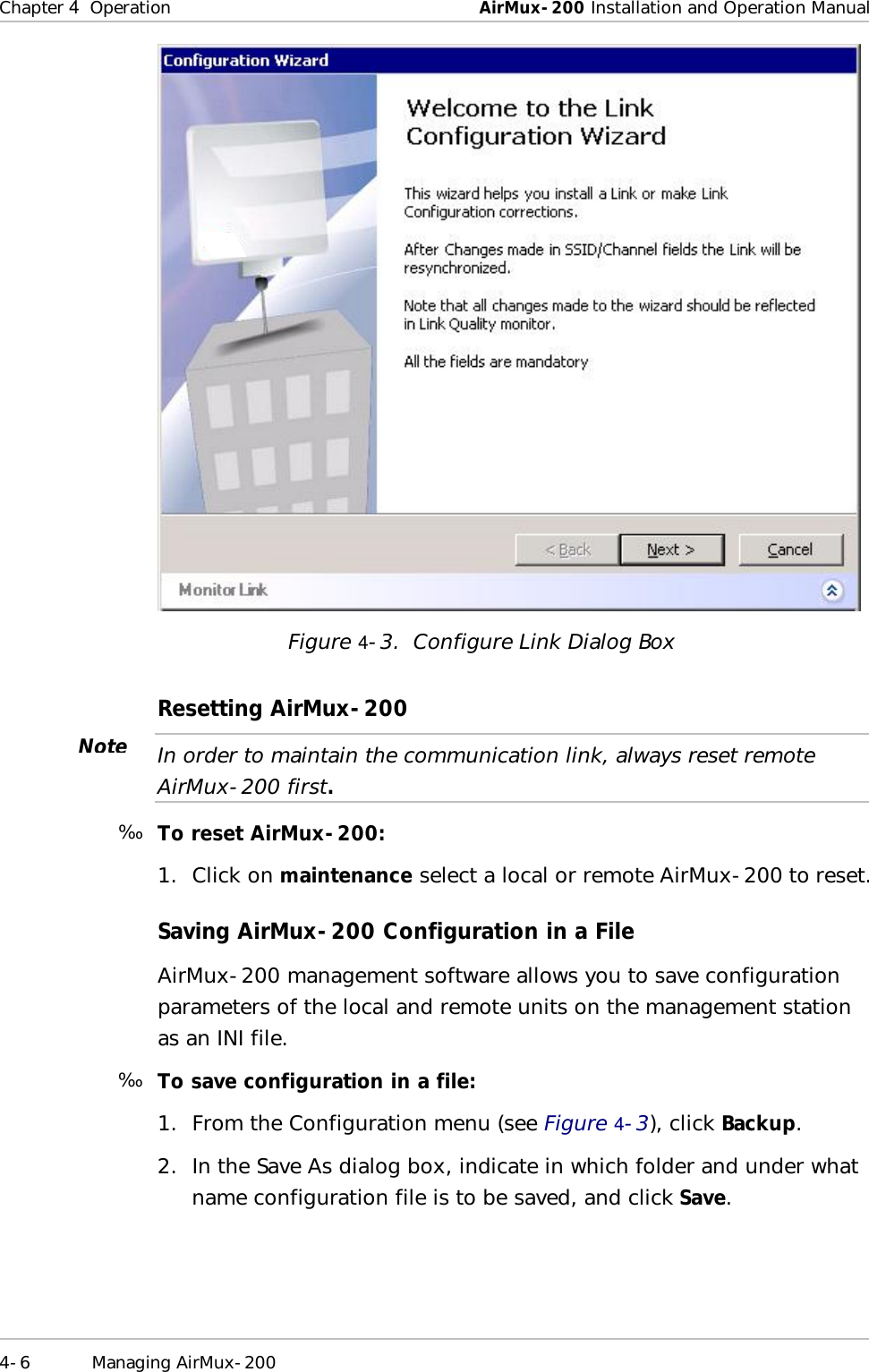 Chapter   4  Operation  AirMux-200 Installation and Operation Manual 4-6 Managing AirMux-200   Figure   4-3.  Configure Link Dialog Box Resetting AirMux-200  In order to maintain the communication link, always reset remote AirMux-200 first.  ä  To reset AirMux-200: 1. Click on maintenance select a local or remote AirMux-200 to reset. Saving AirMux-200 Configuration in a File AirMux-200 management software allows you to save configuration parameters of the local and remote units on the management station as an INI file. ä  To save configuration in a file: 1. From the Configuration menu (see Figure   4-3), click Backup. 2. In the Save As dialog box, indicate in which folder and under what name configuration file is to be saved, and click Save. Note 
