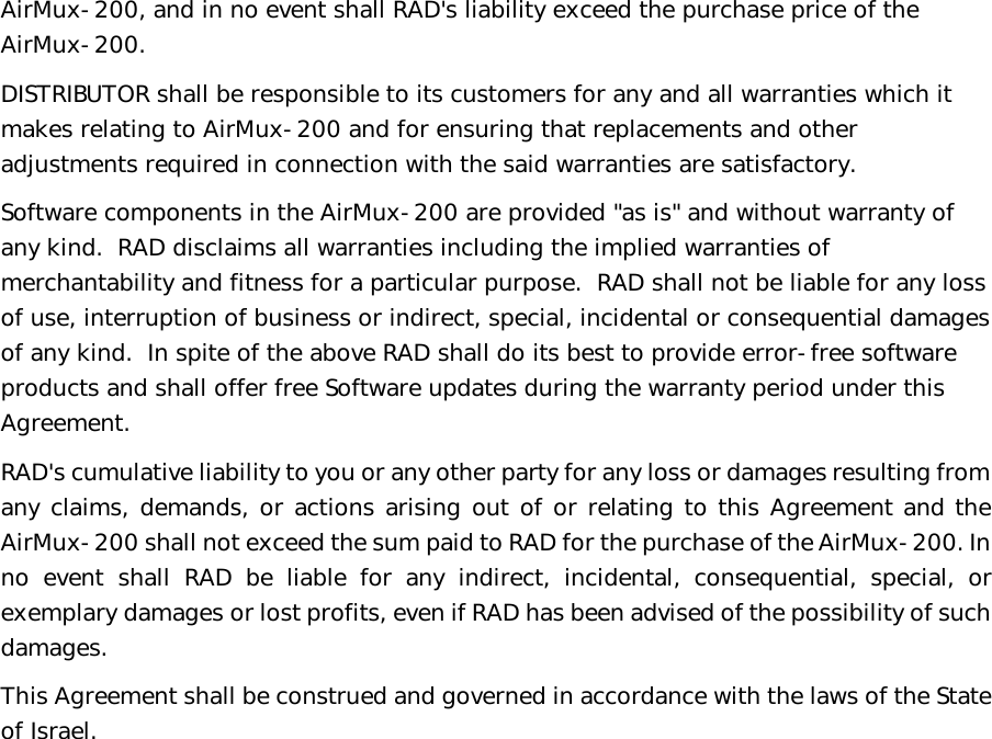   AirMux-200, and in no event shall RAD&apos;s liability exceed the purchase price of the AirMux-200. DISTRIBUTOR shall be responsible to its customers for any and all warranties which it makes relating to AirMux-200 and for ensuring that replacements and other adjustments required in connection with the said warranties are satisfactory. Software components in the AirMux-200 are provided &quot;as is&quot; and without warranty of any kind.  RAD disclaims all warranties including the implied warranties of merchantability and fitness for a particular purpose.  RAD shall not be liable for any loss of use, interruption of business or indirect, special, incidental or consequential damages of any kind.  In spite of the above RAD shall do its best to provide error-free software products and shall offer free Software updates during the warranty period under this Agreement. RAD&apos;s cumulative liability to you or any other party for any loss or damages resulting from any claims, demands, or actions arising out of or relating to this Agreement and the AirMux-200 shall not exceed the sum paid to RAD for the purchase of the AirMux-200. In no event shall RAD be liable for any indirect, incidental, consequential, special, or exemplary damages or lost profits, even if RAD has been advised of the possibility of such damages. This Agreement shall be construed and governed in accordance with the laws of the State of Israel.       