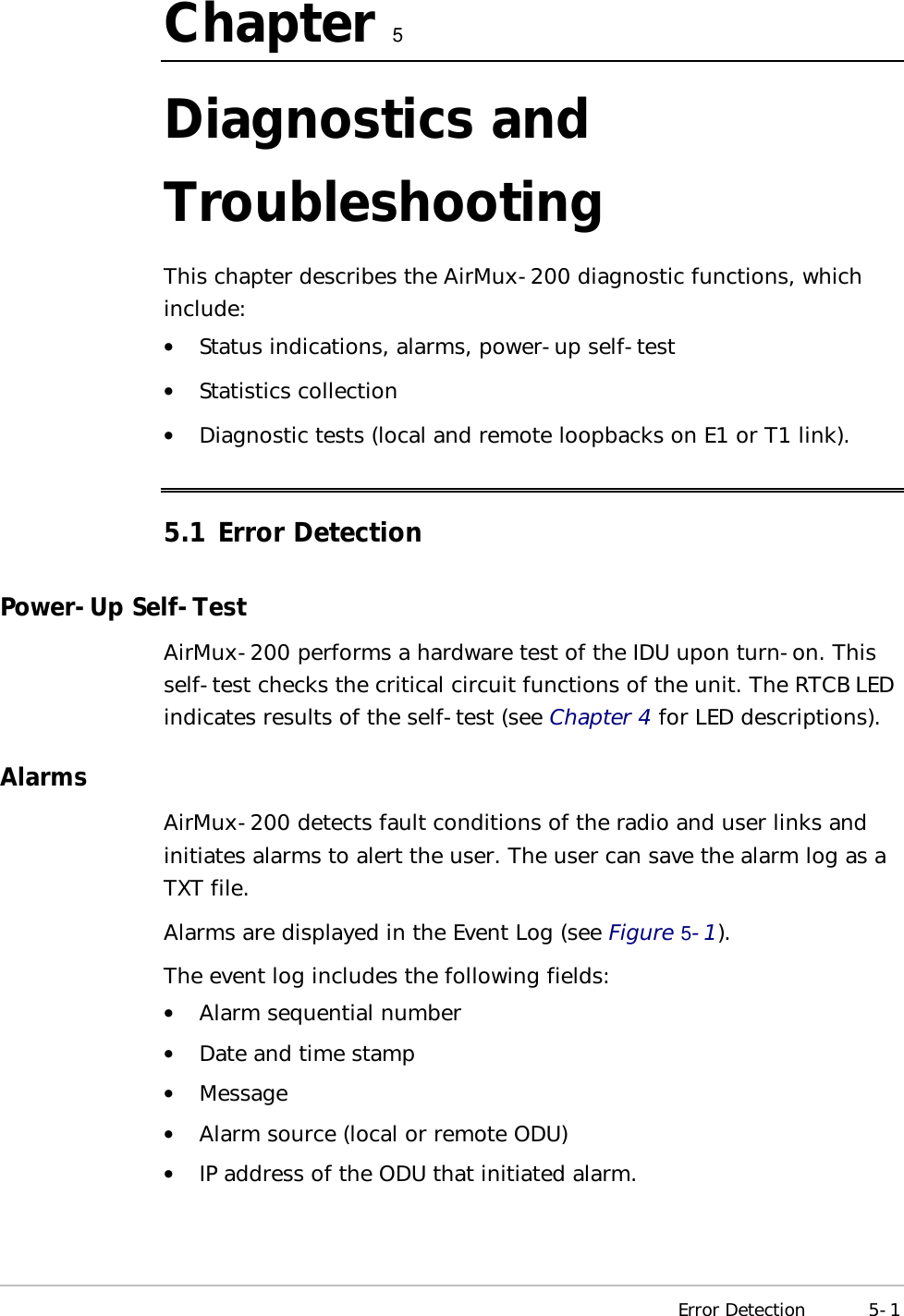  Error Detection 5-1 Chapter   5 Diagnostics and Troubleshooting This chapter describes the AirMux-200 diagnostic functions, which include: •  Status indications, alarms, power-up self-test •  Statistics collection •  Diagnostic tests (local and remote loopbacks on E1 or T1 link). 5.1 Error Detection Power-Up Self-Test AirMux-200 performs a hardware test of the IDU upon turn-on. This self-test checks the critical circuit functions of the unit. The RTCB LED indicates results of the self-test (see Chapter 4 for LED descriptions). Alarms AirMux-200 detects fault conditions of the radio and user links and initiates alarms to alert the user. The user can save the alarm log as a TXT file. Alarms are displayed in the Event Log (see Figure   5-1). The event log includes the following fields: •  Alarm sequential number •  Date and time stamp •  Message •  Alarm source (local or remote ODU) •  IP address of the ODU that initiated alarm. 