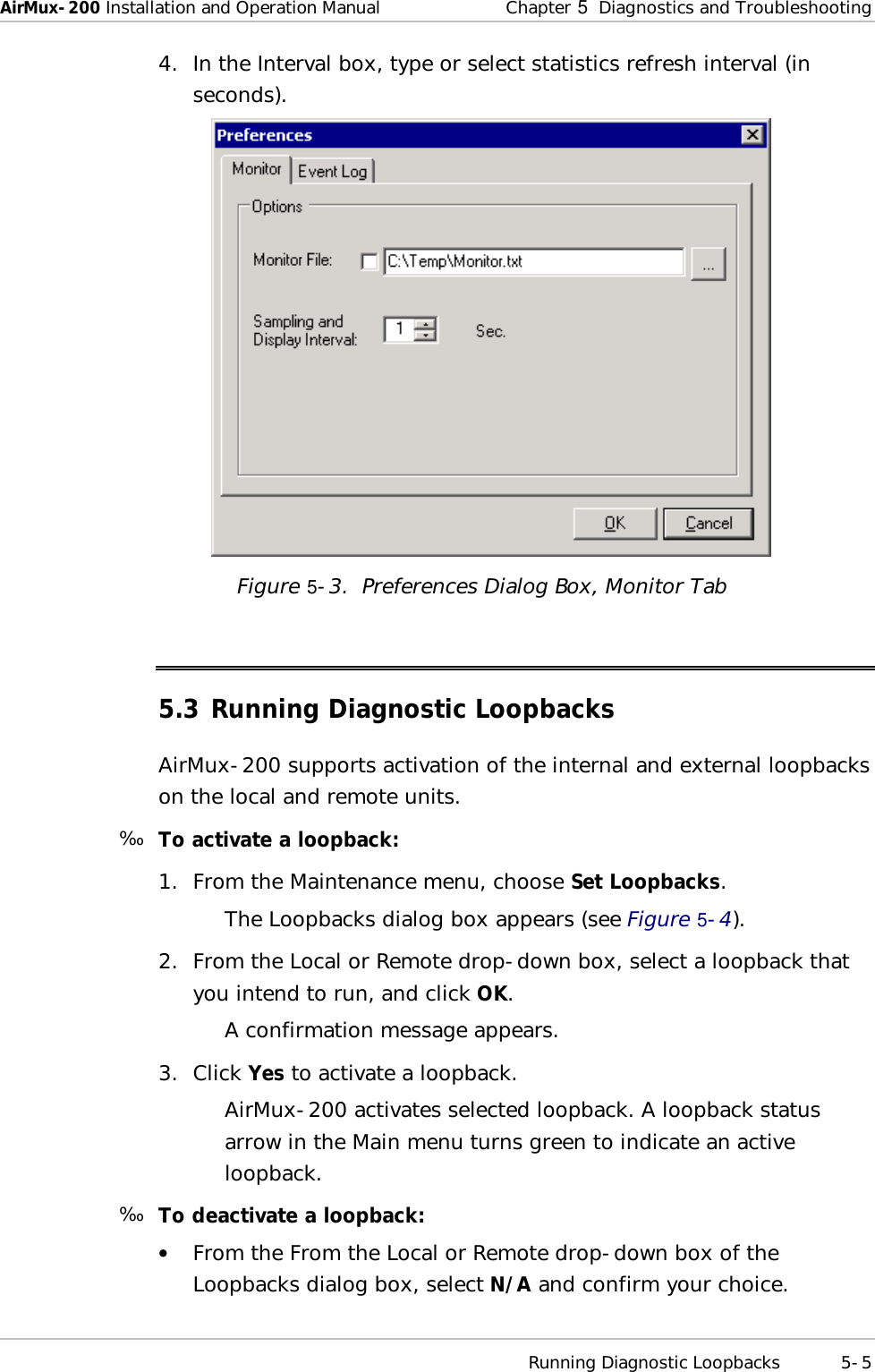 AirMux-200 Installation and Operation Manual Chapter   5  Diagnostics and Troubleshooting  Running Diagnostic Loopbacks 5-5 4. In the Interval box, type or select statistics refresh interval (in seconds).  Figure   5-3.  Preferences Dialog Box, Monitor Tab 5.3 Running Diagnostic Loopbacks AirMux-200 supports activation of the internal and external loopbacks on the local and remote units. ä  To activate a loopback: 1. From the Maintenance menu, choose Set Loopbacks. The Loopbacks dialog box appears (see Figure   5-4). 2. From the Local or Remote drop-down box, select a loopback that you intend to run, and click OK. A confirmation message appears. 3. Click Yes to activate a loopback. AirMux-200 activates selected loopback. A loopback status arrow in the Main menu turns green to indicate an active loopback.  ä  To deactivate a loopback: •  From the From the Local or Remote drop-down box of the Loopbacks dialog box, select N/A and confirm your choice. 