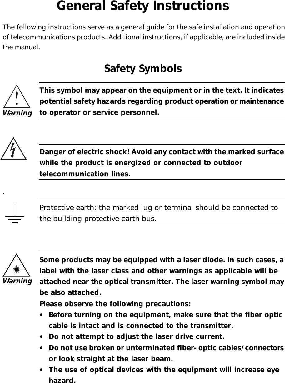   General Safety Instructions The following instructions serve as a general guide for the safe installation and operation of telecommunications products. Additional instructions, if applicable, are included inside the manual. Safety Symbols  This symbol may appear on the equipment or in the text. It indicates potential safety hazards regarding product operation or maintenance to operator or service personnel.     Danger of electric shock! Avoid any contact with the marked surface while the product is energized or connected to outdoor telecommunication lines.   .  Protective earth: the marked lug or terminal should be connected to the building protective earth bus.      Some products may be equipped with a laser diode. In such cases, a label with the laser class and other warnings as applicable will be attached near the optical transmitter. The laser warning symbol may be also attached.  Please observe the following precautions: •  Before turning on the equipment, make sure that the fiber optic cable is intact and is connected to the transmitter. •  Do not attempt to adjust the laser drive current. •  Do not use broken or unterminated fiber-optic cables/connectors or look straight at the laser beam. •  The use of optical devices with the equipment will increase eye hazard. Warning Warning    