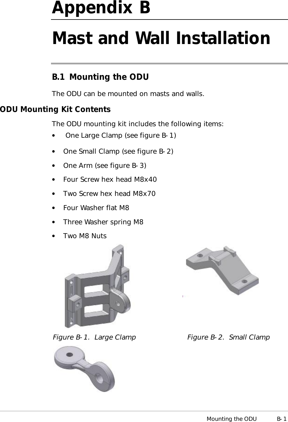  Mounting the ODU B-1 Appendix  B Mast and Wall Installation B.1 Mounting the ODU The ODU can be mounted on masts and walls. ODU Mounting Kit Contents The ODU mounting kit includes the following items: •   One Large Clamp (see figure B-1) •  One Small Clamp (see figure B-2) •  One Arm (see figure B-3) •  Four Screw hex head M8x40 •  Two Screw hex head M8x70 •  Four Washer flat M8 •  Three Washer spring M8 •  Two M8 Nuts   Figure  B-1.  Large Clamp Figure  B-2.  Small Clamp    