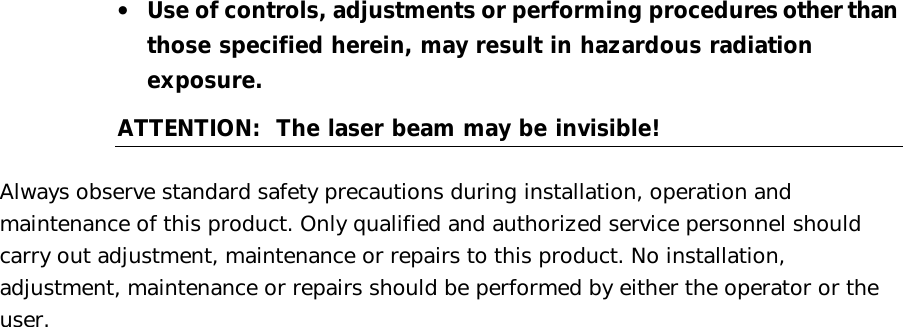  •  Use of controls, adjustments or performing procedures other than those specified herein, may result in hazardous radiation exposure. ATTENTION:  The laser beam may be invisible!  Always observe standard safety precautions during installation, operation and maintenance of this product. Only qualified and authorized service personnel should carry out adjustment, maintenance or repairs to this product. No installation, adjustment, maintenance or repairs should be performed by either the operator or the user. 