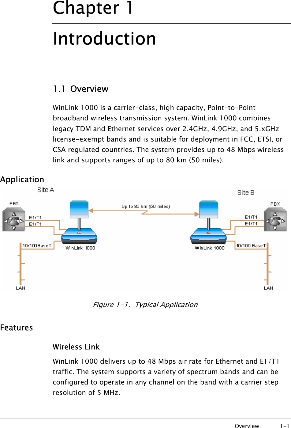   Overview 1-1 Chapter  1 Introduction 1.1 Overview WinLink 1000 is a carrier-class, high capacity, Point-to-Point broadband wireless transmission system. WinLink 1000 combines legacy TDM and Ethernet services over 2.4GHz, 4.9GHz, and 5.xGHz license-exempt bands and is suitable for deployment in FCC, ETSI, or CSA regulated countries. The system provides up to 48 Mbps wireless link and supports ranges of up to 80 km (50 miles). Application  Figure 1-1.  Typical Application Features Wireless Link WinLink 1000 delivers up to 48 Mbps air rate for Ethernet and E1/T1 traffic. The system supports a variety of spectrum bands and can be configured to operate in any channel on the band with a carrier step resolution of 5 MHz. 