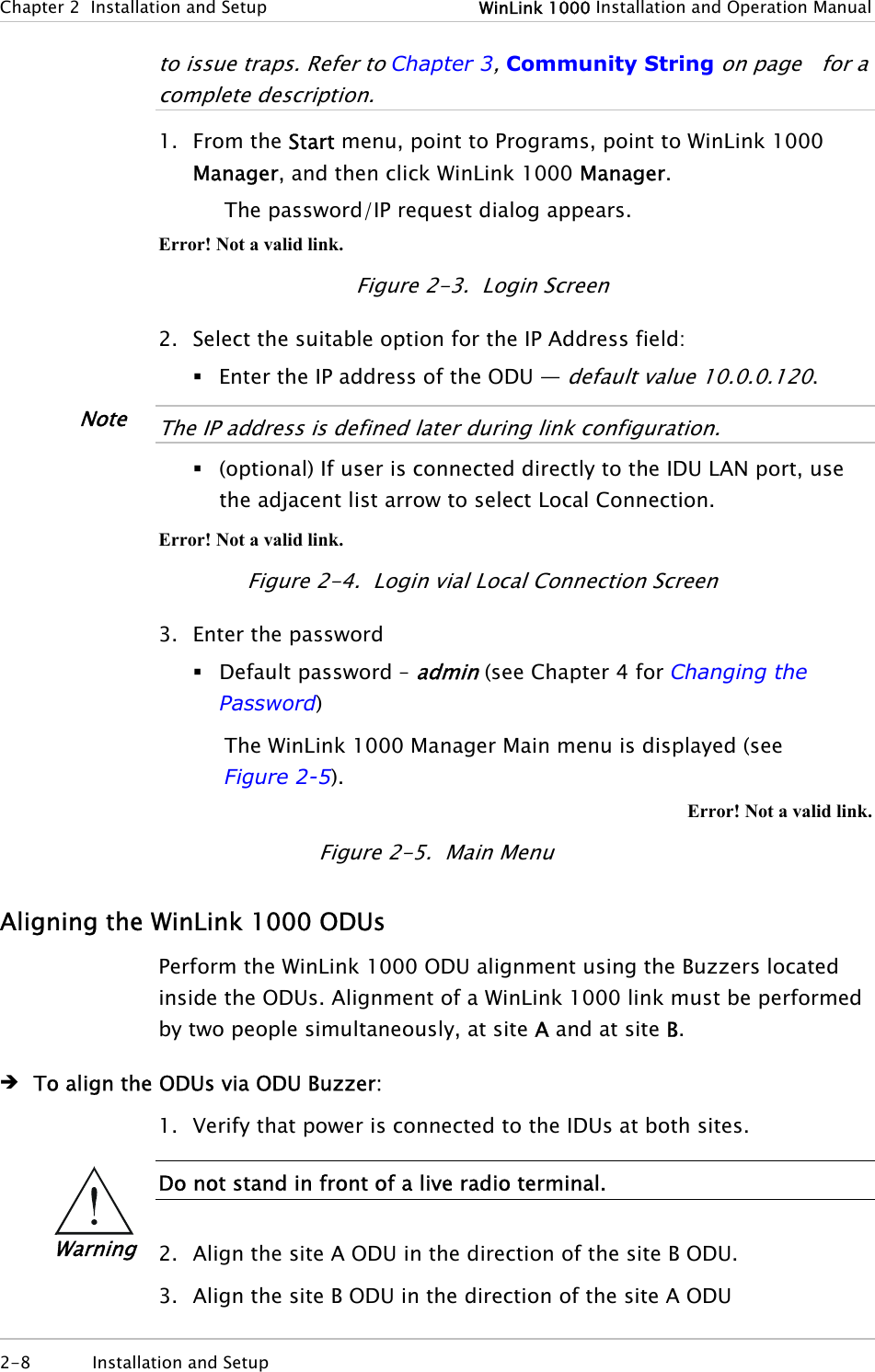 Chapter  2  Installation and Setup  WinLink 1000 Installation and Operation Manual 2-8  Installation and Setup  to issue traps. Refer to Chapter 3, Community String on page   for a complete description.   1. From the Start menu, point to Programs, point to WinLink 1000 Manager, and then click WinLink 1000 Manager. The password/IP request dialog appears. Error! Not a valid link. Figure  2-3.  Login Screen 2. Select the suitable option for the IP Address field:  Enter the IP address of the ODU — default value 10.0.0.120.  The IP address is defined later during link configuration.   (optional) If user is connected directly to the IDU LAN port, use the adjacent list arrow to select Local Connection. Error! Not a valid link. Figure  2-4.  Login vial Local Connection Screen 3. Enter the password  Default password – admin (see Chapter 4 for Changing the Password) The WinLink 1000 Manager Main menu is displayed (see Figure  2-5). Error! Not a valid link. Figure  2-5.  Main Menu Aligning the WinLink 1000 ODUs Perform the WinLink 1000 ODU alignment using the Buzzers located inside the ODUs. Alignment of a WinLink 1000 link must be performed by two people simultaneously, at site A and at site B. Î To align the ODUs via ODU Buzzer: 1. Verify that power is connected to the IDUs at both sites.  Do not stand in front of a live radio terminal.  2. Align the site A ODU in the direction of the site B ODU. 3. Align the site B ODU in the direction of the site A ODU Warning Note 