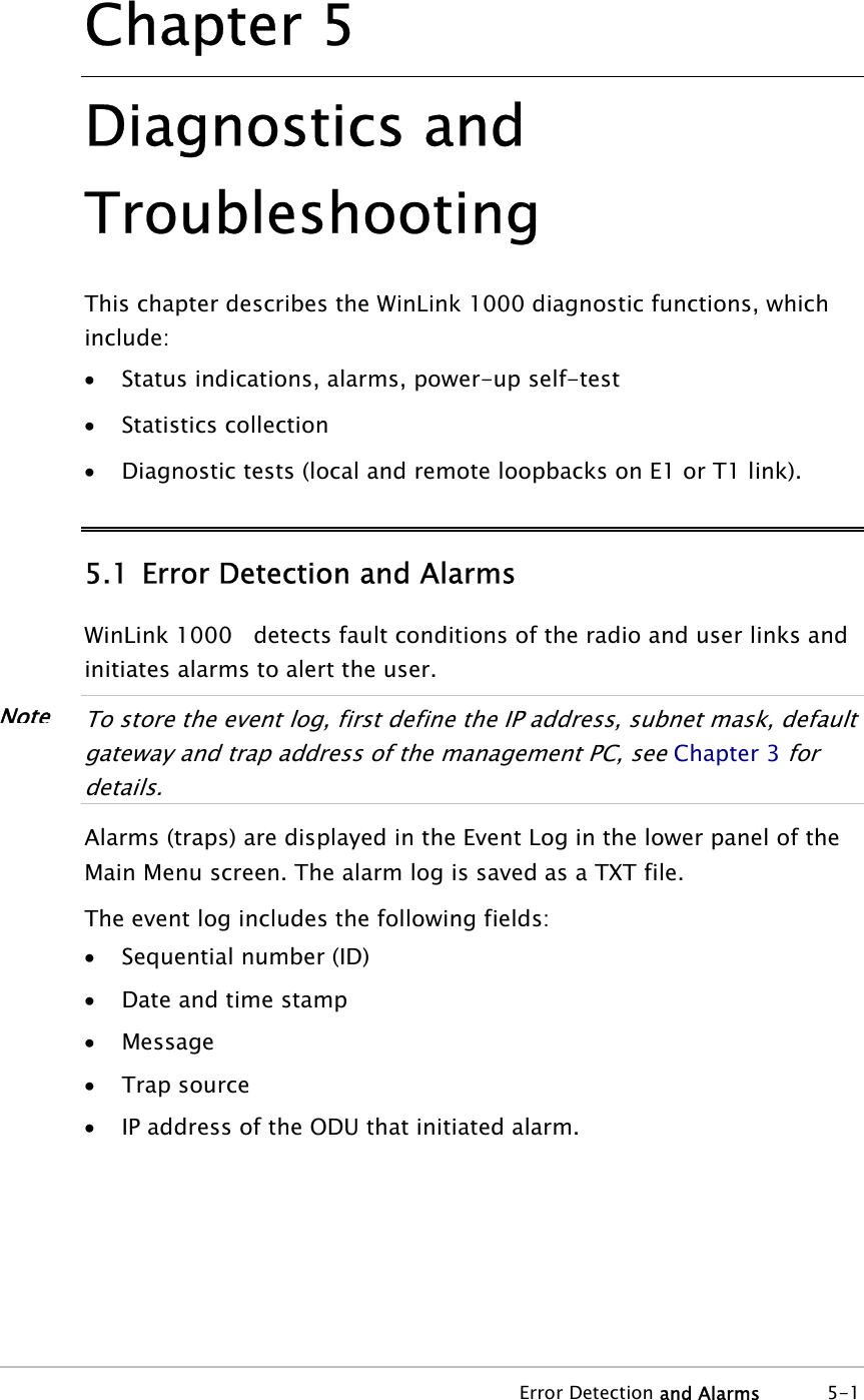  Error Detection and Alarms 5-1 Chapter  5 Diagnostics and Troubleshooting This chapter describes the WinLink 1000 diagnostic functions, which include: • Status indications, alarms, power-up self-test • Statistics collection • Diagnostic tests (local and remote loopbacks on E1 or T1 link). 5.1 Error Detection and Alarms WinLink 1000   detects fault conditions of the radio and user links and initiates alarms to alert the user.  To store the event log, first define the IP address, subnet mask, default gateway and trap address of the management PC, see Chapter 3 for details.  Alarms (traps) are displayed in the Event Log in the lower panel of the Main Menu screen. The alarm log is saved as a TXT file. The event log includes the following fields: • Sequential number (ID) • Date and time stamp • Message • Trap source • IP address of the ODU that initiated alarm. Note