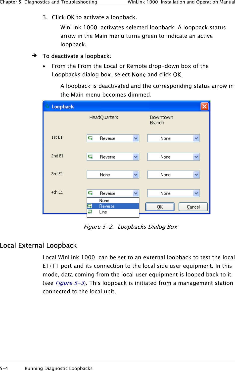 Chapter  5  Diagnostics and Troubleshooting  WinLink 1000  Installation and Operation Manual 5-4 Running Diagnostic Loopbacks  3. Click OK to activate a loopback. WinLink 1000  activates selected loopback. A loopback status arrow in the Main menu turns green to indicate an active loopback.  Î To deactivate a loopback: • From the From the Local or Remote drop-down box of the Loopbacks dialog box, select None and click OK. A loopback is deactivated and the corresponding status arrow in the Main menu becomes dimmed.  Figure  5-2.  Loopbacks Dialog Box Local External Loopback Local WinLink 1000  can be set to an external loopback to test the local E1/T1 port and its connection to the local side user equipment. In this mode, data coming from the local user equipment is looped back to it (see Figure  5-3). This loopback is initiated from a management station connected to the local unit. 