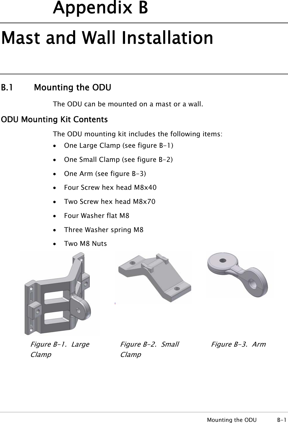 Appendix B Mast and Wall Installation B.1 Mounting the ODU The ODU can be mounted on a mast or a wall. ODU Mounting Kit Contents The ODU mounting kit includes the following items: • One Large Clamp (see figure B-1) • One Small Clamp (see figure B-2) • One Arm (see figure B-3) • Four Screw hex head M8x40 • Two Screw hex head M8x70 • Four Washer flat M8 • Three Washer spring M8 • Two M8 Nuts  Figure B-1.  Large Clamp Figure B-2.  Small Clamp Figure B-3.  Arm  Mounting the ODU  B-1 