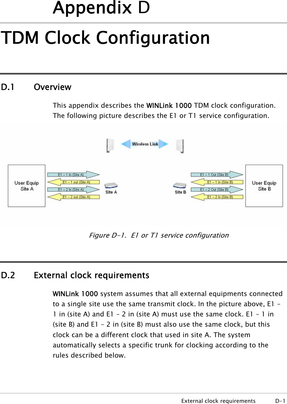     External clock requirements  D-1 Appendix D TDM Clock Configuration D.1 Overview This appendix describes the WINLink 1000 TDM clock configuration. The following picture describes the E1 or T1 service configuration.  Figure D-1.  E1 or T1 service configuration D.2 External clock requirements WINLink 1000 system assumes that all external equipments connected to a single site use the same transmit clock. In the picture above, E1 – 1 in (site A) and E1 – 2 in (site A) must use the same clock. E1 – 1 in (site B) and E1 – 2 in (site B) must also use the same clock, but this clock can be a different clock that used in site A. The system automatically selects a specific trunk for clocking according to the rules described below. 
