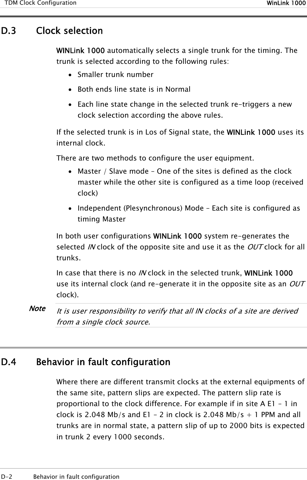  TDM Clock Configuration  WinLink 1000  D-2  Behavior in fault configuration   D.3 Clock selection WINLink 1000 automatically selects a single trunk for the timing. The trunk is selected according to the following rules: • Smaller trunk number • Both ends line state is in Normal • Each line state change in the selected trunk re-triggers a new clock selection according the above rules. If the selected trunk is in Los of Signal state, the WINLink 1000 uses its internal clock. There are two methods to configure the user equipment. • Master / Slave mode – One of the sites is defined as the clock master while the other site is configured as a time loop (received clock) • Independent (Plesynchronous) Mode – Each site is configured as timing Master In both user configurations WINLink 1000 system re-generates the selected IN clock of the opposite site and use it as the OUT clock for all trunks.  In case that there is no IN clock in the selected trunk, WINLink 1000 use its internal clock (and re-generate it in the opposite site as an OUT clock).  It is user responsibility to verify that all IN clocks of a site are derived from a single clock source.  D.4 Behavior in fault configuration Where there are different transmit clocks at the external equipments of the same site, pattern slips are expected. The pattern slip rate is proportional to the clock difference. For example if in site A E1 – 1 in clock is 2.048 Mb/s and E1 – 2 in clock is 2.048 Mb/s + 1 PPM and all trunks are in normal state, a pattern slip of up to 2000 bits is expected in trunk 2 every 1000 seconds. Note 