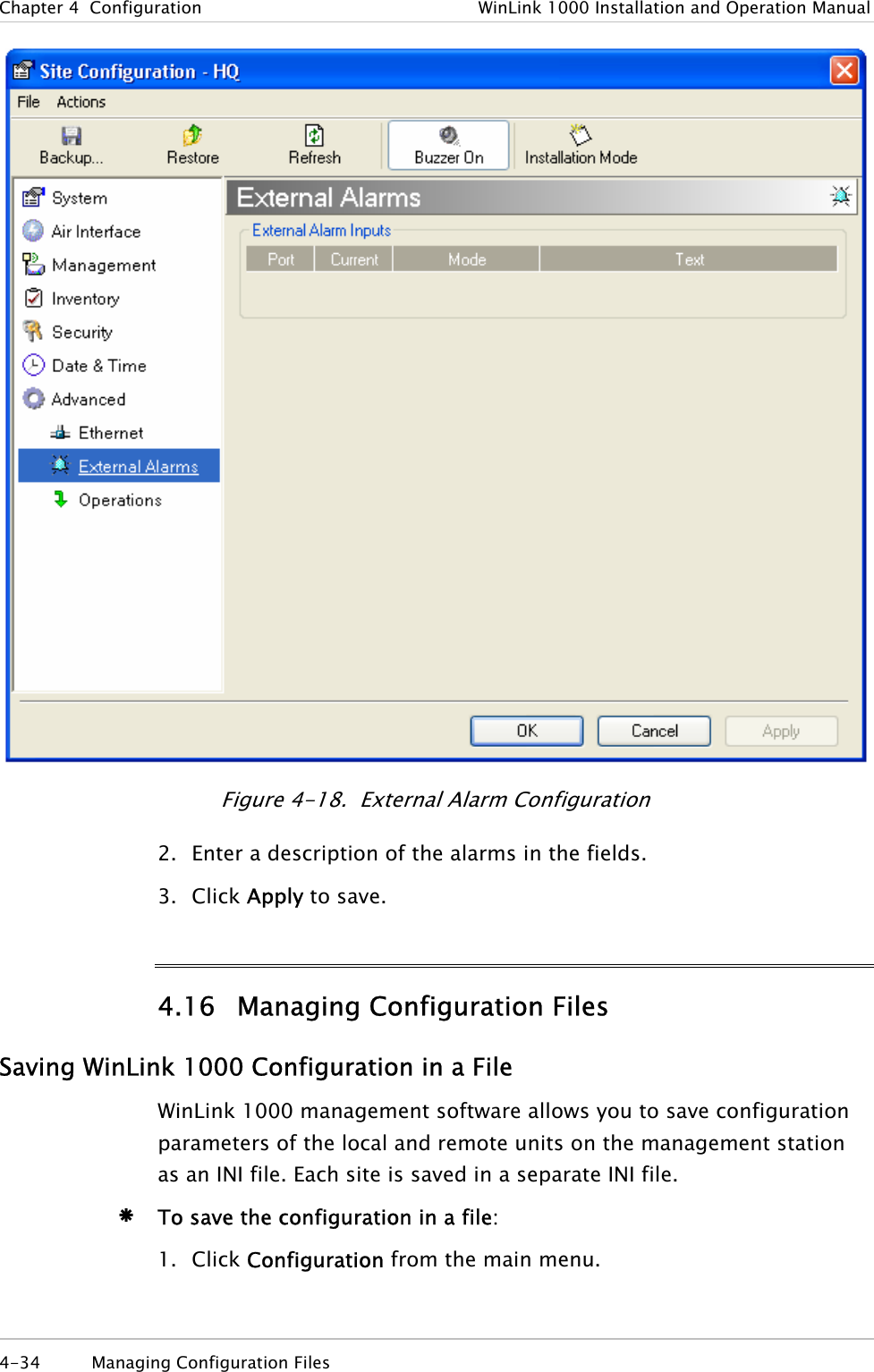 Chapter  4  Configuration  WinLink 1000 Installation and Operation Manual  Figure  4-18.  External Alarm Configuration 2. Enter a description of the alarms in the fields. 3. Click Apply to save. 4.16 Managing Configuration Files Saving WinLink 1000 Configuration in a File WinLink 1000 management software allows you to save configuration parameters of the local and remote units on the management station as an INI file. Each site is saved in a separate INI file. Æ To save the configuration in a file: 1. Click Configuration from the main menu. 4-34  Managing Configuration Files  