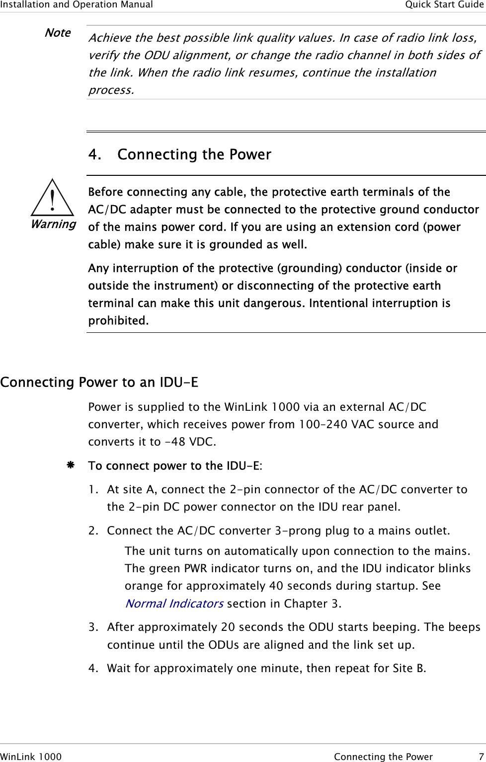 Installation and Operation Manual   Quick Start Guide Note  Achieve the best possible link quality values. In case of radio link loss, verify the ODU alignment, or change the radio channel in both sides of the link. When the radio link resumes, continue the installation process.  4. Connecting the Power  Warning Before connecting any cable, the protective earth terminals of the AC/DC adapter must be connected to the protective ground conductor of the mains power cord. If you are using an extension cord (power cable) make sure it is grounded as well. Any interruption of the protective (grounding) conductor (inside or outside the instrument) or disconnecting of the protective earth terminal can make this unit dangerous. Intentional interruption is prohibited.   Connecting Power to an IDU-E Power is supplied to the WinLink 1000 via an external AC/DC converter, which receives power from 100–240 VAC source and converts it to -48 VDC. Æ To connect power to the IDU-E: 1. At site A, connect the 2-pin connector of the AC/DC converter to the 2-pin DC power connector on the IDU rear panel.  2. Connect the AC/DC converter 3-prong plug to a mains outlet. The unit turns on automatically upon connection to the mains. The green PWR indicator turns on, and the IDU indicator blinks orange for approximately 40 seconds during startup. See Normal Indicators section in Chapter 3. 3. After approximately 20 seconds the ODU starts beeping. The beeps continue until the ODUs are aligned and the link set up. 4. Wait for approximately one minute, then repeat for Site B. WinLink 1000  Connecting the Power  7 