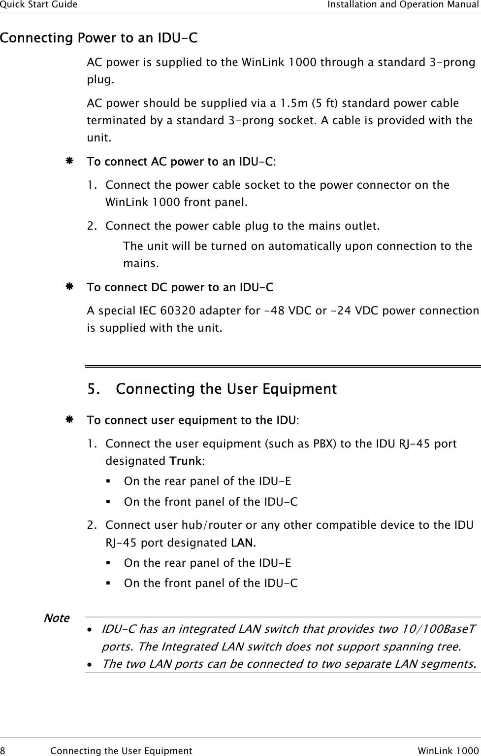 Quick Start Guide  Installation and Operation Manual Connecting Power to an IDU-C AC power is supplied to the WinLink 1000 through a standard 3-prong plug.  AC power should be supplied via a 1.5m (5 ft) standard power cable terminated by a standard 3-prong socket. A cable is provided with the unit. Æ To connect AC power to an IDU-C: 1. Connect the power cable socket to the power connector on the WinLink 1000 front panel. 2. Connect the power cable plug to the mains outlet. The unit will be turned on automatically upon connection to the mains. Æ To connect DC power to an IDU-C A special IEC 60320 adapter for -48 VDC or -24 VDC power connection is supplied with the unit.  5. Connecting the User Equipment Æ To connect user equipment to the IDU: 1. Connect the user equipment (such as PBX) to the IDU RJ-45 port designated Trunk:  On the rear panel of the IDU-E  On the front panel of the IDU-C 2. Connect user hub/router or any other compatible device to the IDU RJ-45 port designated LAN.  On the rear panel of the IDU-E  On the front panel of the IDU-C   Note • IDU-C has an integrated LAN switch that provides two 10/100BaseT ports. The Integrated LAN switch does not support spanning tree. • The two LAN por s can be connected to two separate LAN segments. t  8  Connecting the User Equipment  WinLink 1000 