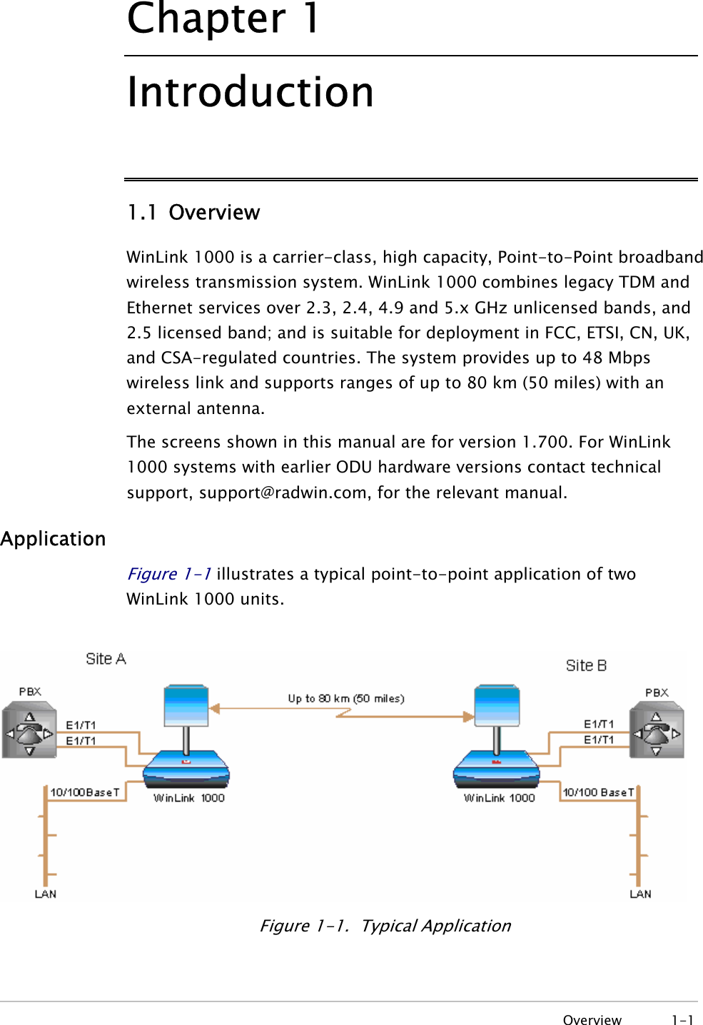 Chapter  1 Introduction 1.1 Overview WinLink 1000 is a carrier-class, high capacity, Point-to-Point broadband wireless transmission system. WinLink 1000 combines legacy TDM and Ethernet services over 2.3, 2.4, 4.9 and 5.x GHz unlicensed bands, and 2.5 licensed band; and is suitable for deployment in FCC, ETSI, CN, UK, and CSA-regulated countries. The system provides up to 48 Mbps wireless link and supports ranges of up to 80 km (50 miles) with an external antenna. The screens shown in this manual are for version 1.700. For WinLink 1000 systems with earlier ODU hardware versions contact technical support, support@radwin.com, for the relevant manual. Application Figure  1-1 illustrates a typical point-to-point application of two WinLink 1000 units.    Figure  1-1.  Typical Application  Overview 1-1 