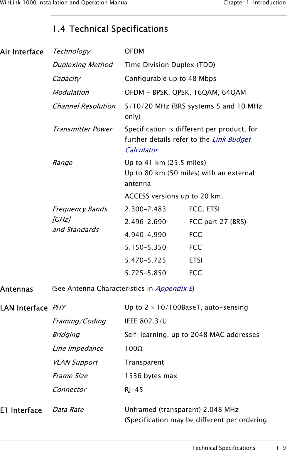 WinLink 1000 Installation and Operation Manual  Chapter 1  Introduction 1.4 Technical Specifications Air Interface Technology OFDM  Duplexing Method Time Division Duplex (TDD)  Capacity Configurable up to 48 Mbps   Modulation OFDM - BPSK, QPSK, 16QAM, 64QAM  Channel Resolution 5/10/20 MHz (BRS systems 5 and 10 MHz only)  Transmitter Power Specification is different per product, for further details refer to the Link Budget Calculator Range Up to 41 km (25.5 miles)  Up to 80 km (50 miles) with an external antenna ACCESS versions up to 20 km.  Frequency Bands [GHz] and Standards 2.300–2.483 2.496–2.690 4.940–4.990 5.150–5.350 5.470–5.725 5.725–5.850 FCC, ETSI FCC part 27 (BRS) FCC FCC ETSI FCC Antennas  (See Antenna Characteristics in Appendix E) LAN Interface PHY Up to 2 × 10/100BaseT, auto-sensing  Framing/Coding IEEE 802.3/U  Bridging Self-learning, up to 2048 MAC addresses  Line Impedance 100Ω  VLAN Support Transparent  Frame Size 1536 bytes max  Connector RJ-45 E1 Interface Data Rate Unframed (transparent) 2.048 MHz (Specification may be different per ordering  Technical Specifications  1-9 