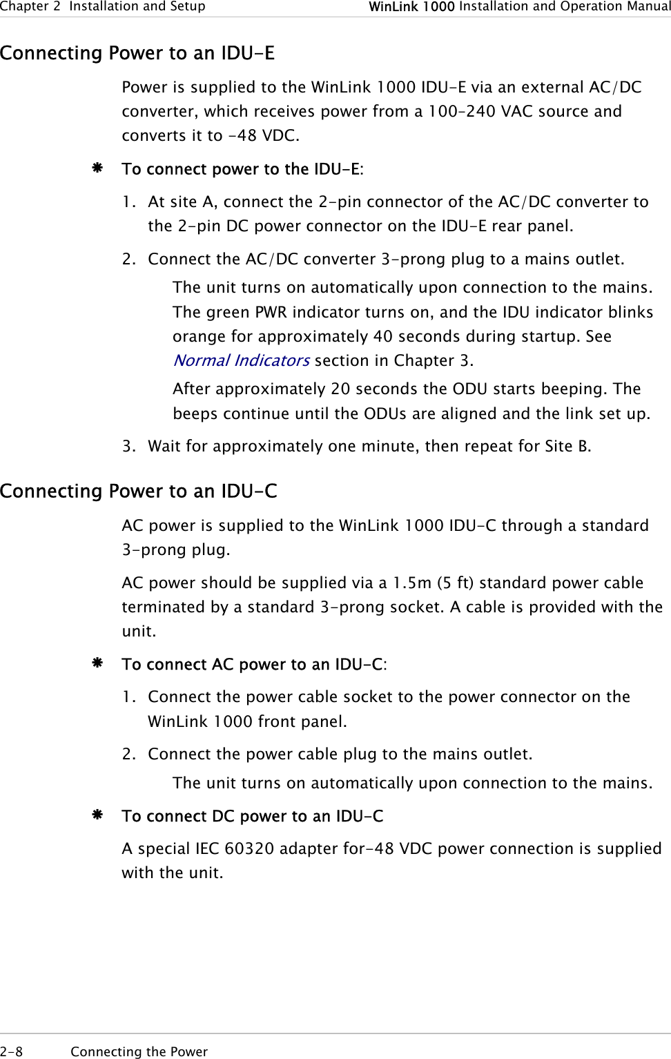Chapter  2  Installation and Setup  WinLink 1000 Installation and Operation Manual Connecting Power to an IDU-E Power is supplied to the WinLink 1000 IDU-E via an external AC/DC converter, which receives power from a 100–240 VAC source and converts it to -48 VDC. Æ To connect power to the IDU-E: 1. At site A, connect the 2-pin connector of the AC/DC converter to the 2-pin DC power connector on the IDU-E rear panel.  2. Connect the AC/DC converter 3-prong plug to a mains outlet. The unit turns on automatically upon connection to the mains. The green PWR indicator turns on, and the IDU indicator blinks orange for approximately 40 seconds during startup. See Normal Indicators section in Chapter 3. After approximately 20 seconds the ODU starts beeping. The beeps continue until the ODUs are aligned and the link set up. 3. Wait for approximately one minute, then repeat for Site B. Connecting Power to an IDU-C AC power is supplied to the WinLink 1000 IDU-C through a standard 3-prong plug. AC power should be supplied via a 1.5m (5 ft) standard power cable terminated by a standard 3-prong socket. A cable is provided with the unit. Æ To connect AC power to an IDU-C: 1. Connect the power cable socket to the power connector on the WinLink 1000 front panel. 2. Connect the power cable plug to the mains outlet. The unit turns on automatically upon connection to the mains. Æ To connect DC power to an IDU-C A special IEC 60320 adapter for-48 VDC power connection is supplied with the unit.  2-8  Connecting the Power   