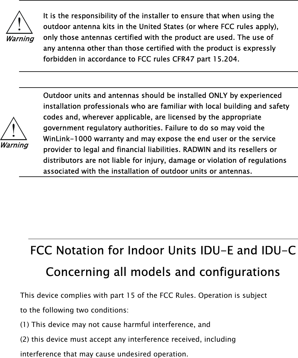     It is the responsibility of the installer to ensure that when using the Warning outdoor antenna kits in the United States (or where FCC rules apply), only those antennas certified with the product are used. The use of any antenna other than those certified with the product is expressly forbidden in accordance to FCC rules CFR47 part 15.204.     Outdoor units and antennas should be installed ONLY by experienced installation professionals who are familiar with local building and safety codes and, wherever applicable, are licensed by the appropriate Warning government regulatory authorities. Failure to do so may void the WinLink-1000 warranty and may expose the end user or the service provider to legal and financial liabilities. RADWIN and its resellers or distributors are not liable for injury, damage or violation of regulations associated with the installation of outdoor units or antennas.       FCC Notation for Indoor Units IDU-E and IDU-C Concerning all models and configurations This device complies with part 15 of the FCC Rules. Operation is subject to the following two conditions: (1) This device may not cause harmful interference, and (2) this device must accept any interference received, including interference that may cause undesired operation.  